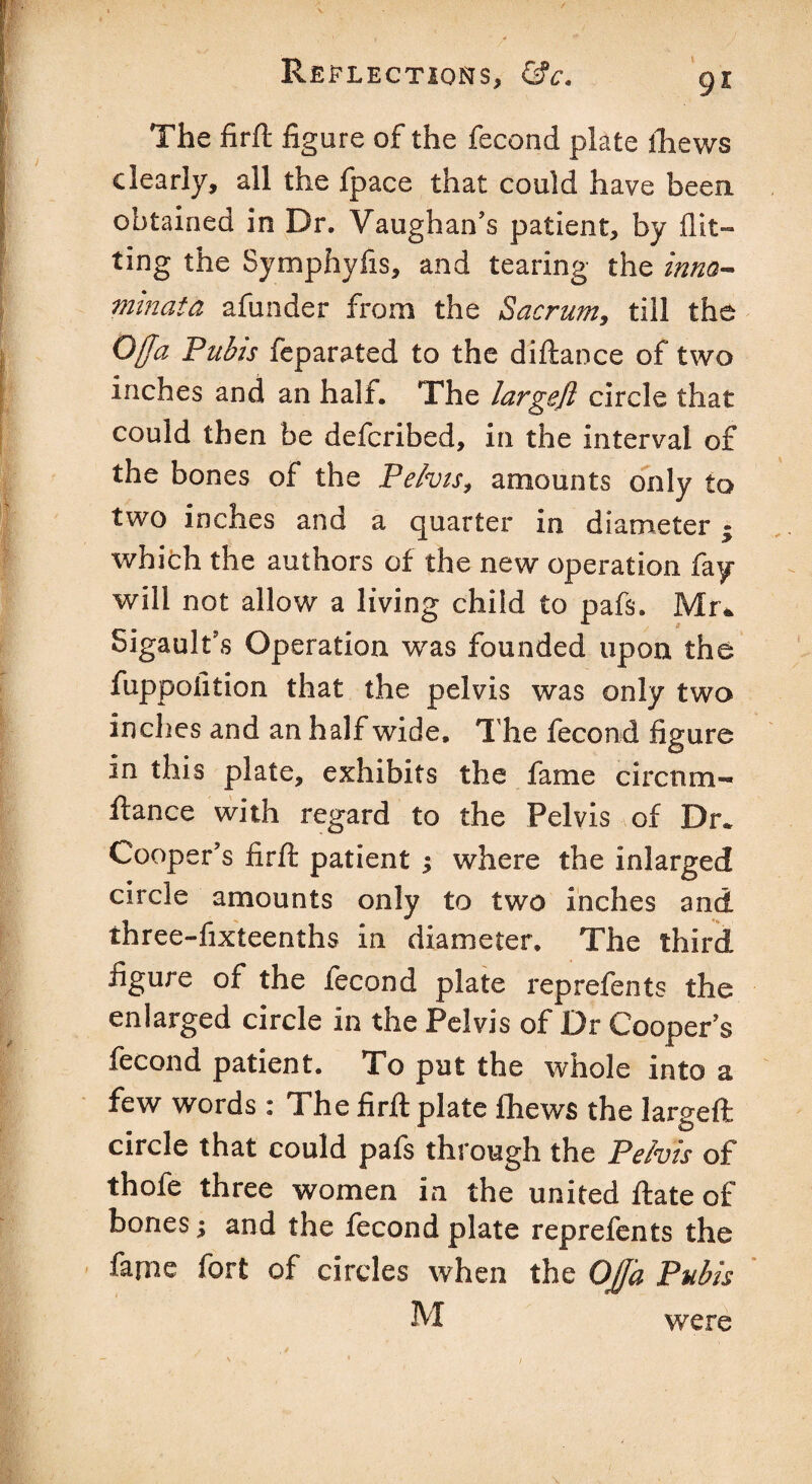 The firft figure of the fecond plate thews clearly, all the fpace that could have been, obtained in Dr. Vaughan’s patient, by flit¬ ting the Symphyfis, and tearing the inno- minata afunder from the Sacrum, till the Ojja Pubis feparated to the diftance of two inches and an half. The largejl circle that could then be defcribed, in the interval of the bones of the Pelvis, amounts only to two inches and a quarter in diameter; which the authors of the new operation fay will not allow a living child to pafs. Mr* Sigault’s Operation was founded upon the fuppolition that the pelvis was only two inches and an half wide. The fecond figure in this plate, exhibits the fame circnm- ftance with regard to the Pelvis of Dr. Cooper’s firft patient ; where the inlarged circle amounts only to two inches and three-fixteenths in diameter. The third figure of the fecond plate reprefents the enlarged circle in the Pelvis of Dr Cooper’s fecond patient. To put the whole into a few words : The firft plate Ihews the largeft circle that could pafs through the Pelvis of thofe three women in the united ftate of bones; and the fecond plate reprefents the fame fort of circles when the OjJ'a Pubis M were