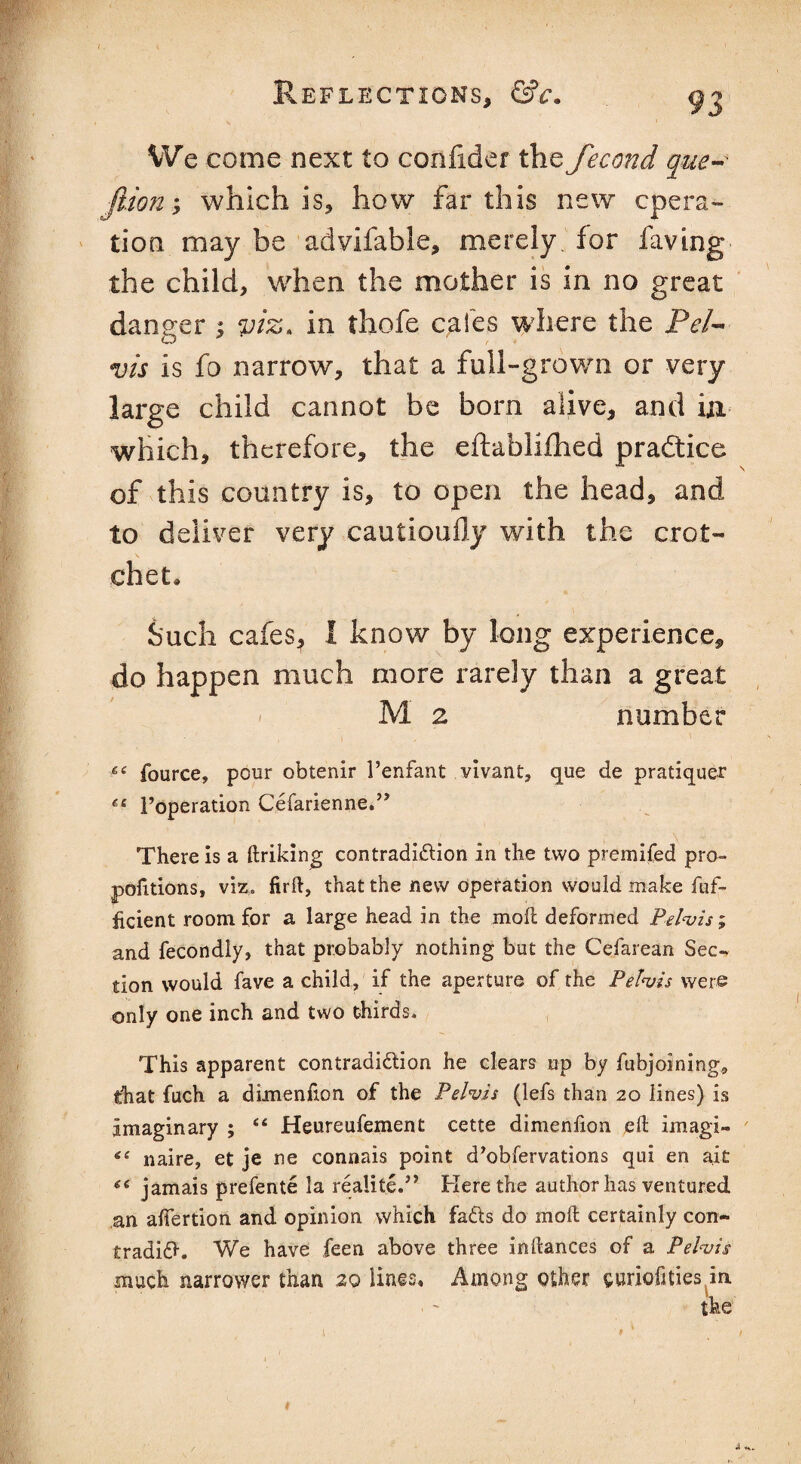 We come next to confider the fecond que- Jlion; which is, how far this new opera¬ tion may be advifable, merely for faving the child, when the mother is in no great danger ; viz. in thofe cafes where the Pel¬ vis is fo narrow, that a full-grown or very large child cannot be born alive, and in which, therefore, the eftablifhed practice of this country is, to open the head, and to deliver very cautioufly with the crot¬ chet . Such cafeSj 1 know by long experience, do happen much more rarely than a great M 2 number 6i fource, pour obtenir 1’enfant vivant, que de pratiquer Foperation Cefarienne.” There is a ftriking contradidion in the two premifed pro¬ portions, viz. firft, that the new operation would make fuf- hcient room for a large head in the molt deformed Pelvis; and fecondly, that probably nothing but the Cefarean Sec-, tion would fave a child, if the aperture of the Pelvis were only one inch and two thirds. This apparent contradidion he clears up by fubjoining* that fuch a dimenfion of the Pelvis (lefs than 20 lines) is Imaginary ; “ Heureufement cette dimenfion eft imagi- naire, et je ne connais point d’obfervations qui en ait jamais prefente la realite.” Here the author has ventured an alfertion and opinion which fads do in oft certainly con- tradid. We have feen above three inftances of a Pelvis much narrower than 20 lines. Among other curioftties in