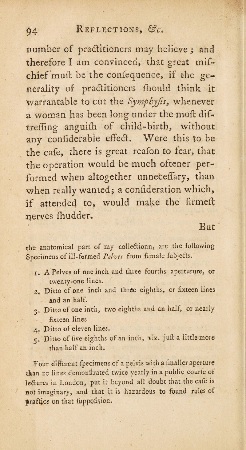 number of practitioners may believe ; and therefore I am convinced, that great mil- chief muft be the confequence, if the ge« nerality of practitioners ihould think it warrantable to cut the Sympbyjis, whenever a woman has been long under the mofl dif- treffing anguifh of child-birth, without any confiderabie effedt. Were this to be the cafe, there is great reafon to fear, that the operation would be much oftener per¬ formed when altogether unneceffary, than when really wanted; a confideration which, if attended to, would make the firmed nerves fhudder. But the anatomical part of my colleclionn, are the following Specimens of ill-formed Pelves from female fubjedts. j. A Pelves of one inch and three fourths aperturure, or twenty-one lines. 2. Ditto of one inch and three eighths, or fixteen lines and an half. 3. Ditto of one inch, two eighths and an half, or nearly fixteen lines 4. Ditto of eleven lines. 3. Ditto of five eighths of an inch, viz. juft a little more than half an inch. Four different fpecimens of a pelvis with a fmaller aperture than 20 lines demonllrated twice yearly in a public courfe of le&ures in London, put it beyond all doubt that the cafe is not imaginary, and that it is hazardous to found rules of jfcraftjce on that fuppofition.