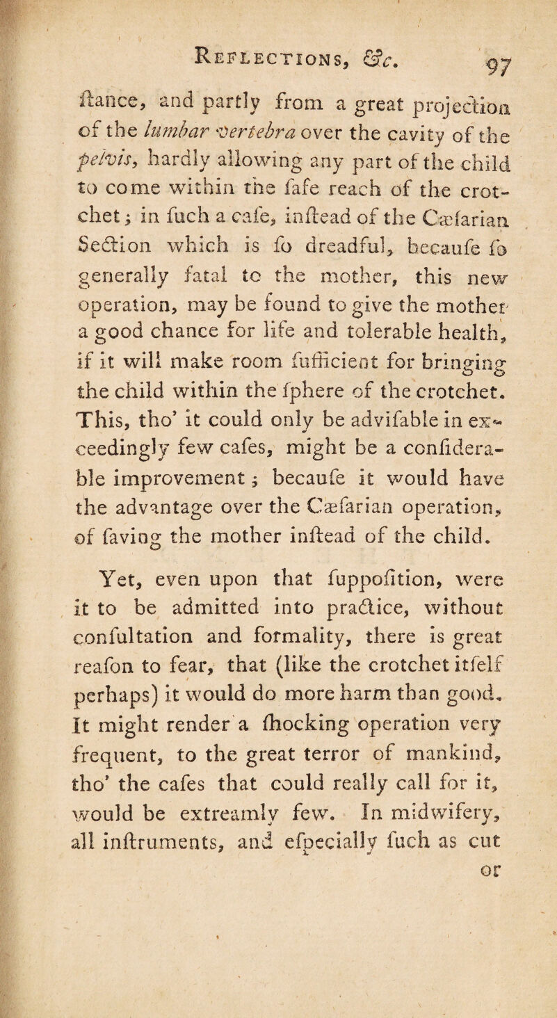 ftance, and partly from a great projection of the lumbar vertebra over the cavity of the pelvis, hardly allowing any part of the child to come within the fafe reach of the crot¬ chet ; in fuch a cafe, inftead of the Caftarian Seftion which is fo dreadful, hecaufe fo generally fatal tc the mother, this new operation, may be found to give the mother a good chance for life and tolerable health, if it will make room fufficieot for brinein? the child within the fphere of the crotchet. This, tho’ it could only be advifablein ex¬ ceedingly few cafes, might be a confidera- ble improvement; becaufe it would have the advantage over the Caefarian operation, of faving the mother inftead of the child. Yet, even upon that fuppodtion, were it to be admitted into pradlice, without confultation and formality, there is great reafon to fear, that (like the crotchet itfelf perhaps) it would do more harm than good. It might render a (hocking operation very frequent, to the great terror of mankind, tho* the cafes that could really call for it, would be extreamly few. In midwifery, all inftruments, and efpecially fuch as cut