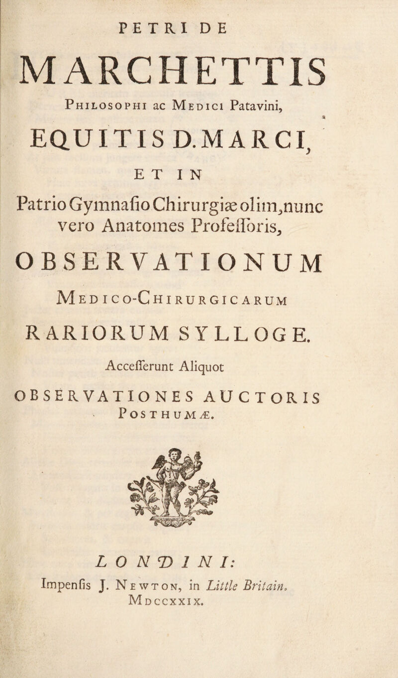 PETRI DE MARCHETTIS Philosophi ac Medici Patavini, ai EQUITIS D.MARCI, E T I N Patrio Gymnafio Chirurgiae olim^nunc vero Anatomes Profeflbris, OBSERVATIONUM M E D I C O-C HIRURGICARUM RARIORUM SYLLOGE. Acceflerunt Aliquot OBSERVATIONES AUCTORIS Posthuma. L O N T> 1 N I: Tmpenfis J. Newton, in Little Britain. Mdccxxix.