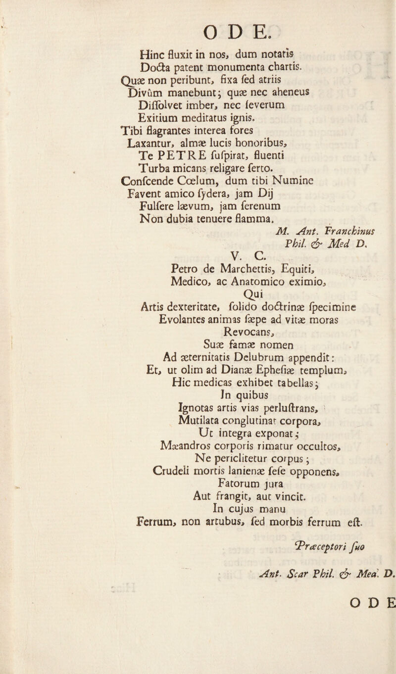 Hinc fluxit in nos, dum notatis Do6ta patent monumenta chartis. Qu0e non peribunt, fixa fed atriis Divum manebunt; quae nec aheneus Diflblvec imber, nec feverum Exitium meditatus ignis. Tibi flagrantes interea fores Laxantur, almae lucis honoribus. Te PETRE fufpirat, fluenti Turba micans religare ferto. Confcende Coelum, dum tibi Numine Favent amico fydera, jam Dij Fulfere laevum, jam ferenum Non dubia tenuere flamma. M. Ant. Franchims Fhil. ^ Med D, V. c. Petro de Marchettis, Equiti, Medico, ac Anatomico eximio. Qui Artis dexteritate, folido dodrinae Ipecimine Evolantes animas fepe ad vitae moras Revocans, Suae famae nomen Ad seternitatis Delubrum appendit: Et, ut olim ad Dianae Ephefiae templum. Hic medicas exhibet tabellas^ Jn quibus Ignotas artis vias perluftrans. Mutilata conglutinat corpora. Ut integra exponat^ Maeandros corporis rimatur occultos. Ne periclitetur corpus; Crudeli mortis lanienae fefe opponens. Fatorum jura Aut frangit, aut vincit. In cujus manu Ferrum, non artubus, fed morbis ferrum eft. Praeceptori fio Ant. Scar Vhil. ^ Mea\ D. ODE