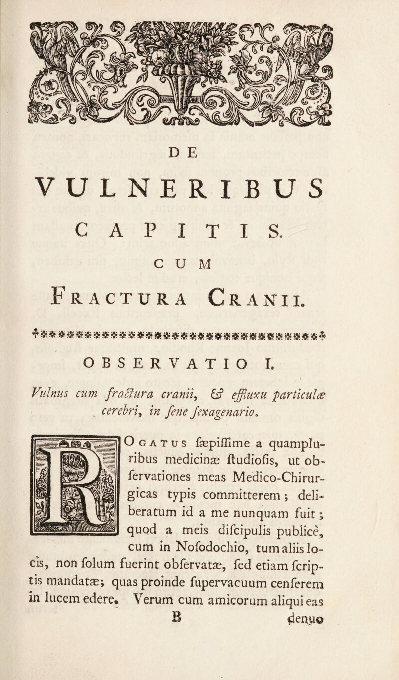 D E VULNERIBUS CAPITIS. CUM Fractura Cranii. * i» « s*«-S* «JOf« » Jfc'« «i«JK ^8?« -K rfit «•: * S* J8;« A OBSERVATIO 1. Vulnus cum fraElura cranii^ ejffluxu 'particulce cerebri^ in fene Jexagenario» O G A T u s fsepiflime a quamplu- ribus medicinas ftudiofis, ut ob« fervationes meas Medico-Chirur- gicas typis committerem; deli¬ beratum id a me nunquam fuit; quod a meis difcipulis publice^ cum in Nofodochio, tum aliis lo¬ cis, non folum fuerint obfervatas, fed etiam fcrip- tis mandatae; quas proinde fupervacuum cenfereni in lucem edere* Verum cum amicorum aliqui eas B ^ertu©