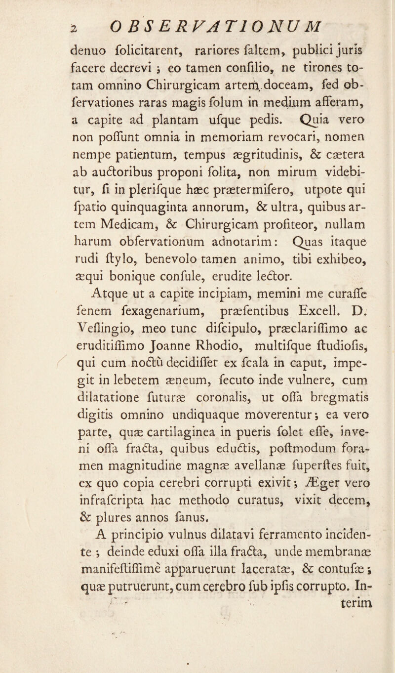 denuo folicitarent, rariores faltem, publici juris facere decrevi s eo tamen confilio, ne tirones to¬ tam omnino Chirurgicam arterti,.doceam, fed ob- fervationes raras magis folum in medium afferam, a capite ad plantam ufque pedis. Quia vero non poffunt omnia in memoriam revocari, nomen nempe patientum, tempus aegritudinis, & castera ab au61:oribus proponi folita, non mirum videbi¬ tur, fi in plerifque haec praetermifero, utpote qui fpatio quinquaginta annorum, & ultra, quibus ar¬ tem Medicam, & Chirurgicam profiteor, nullam harum obfervationum adnotarim: Quas itaque rudi ftylo, benevolo tamen animo, tibi exhibeo, ^qui bonique confule, erudite ledlor. Atque ut a capite incipiam, memini me curaffe fenem fexagenarium, praefentibus Excell. D. Veflingio, meo tunc difcipulo, prseclarifllmo ac eruditiffimo Joanne Rhodio, multifque ftudiofis^ qui cum nodlu decidiffet ex fcala in caput, impe¬ git in lebetem seneum, fecuto inde vulnere, cum dilatatione futurse coronalis, ut offa bregmatis digitis omnino undiquaque moverentur; ea vero parte, quae cartilaginea in pueris folet effe, inve¬ ni offa fradta, quibus edudtis, poftmodum fora¬ men magnitudine magnae avellanae fuperftes fuit, ex quo copia cerebri corrupti exivit; ^ger vero infrafcripta hac methodo curatus, vixit decem, & plures annos fanus. A principio vulnus dilatavi ferramento inciden¬ te ; deinde eduxi offa illa fradla, unde membrana manifefliffime apparuerunt lacerate, & contufae i quae putruerunt, cum cerebro fub ipfis corrupto. In- '' ' terim