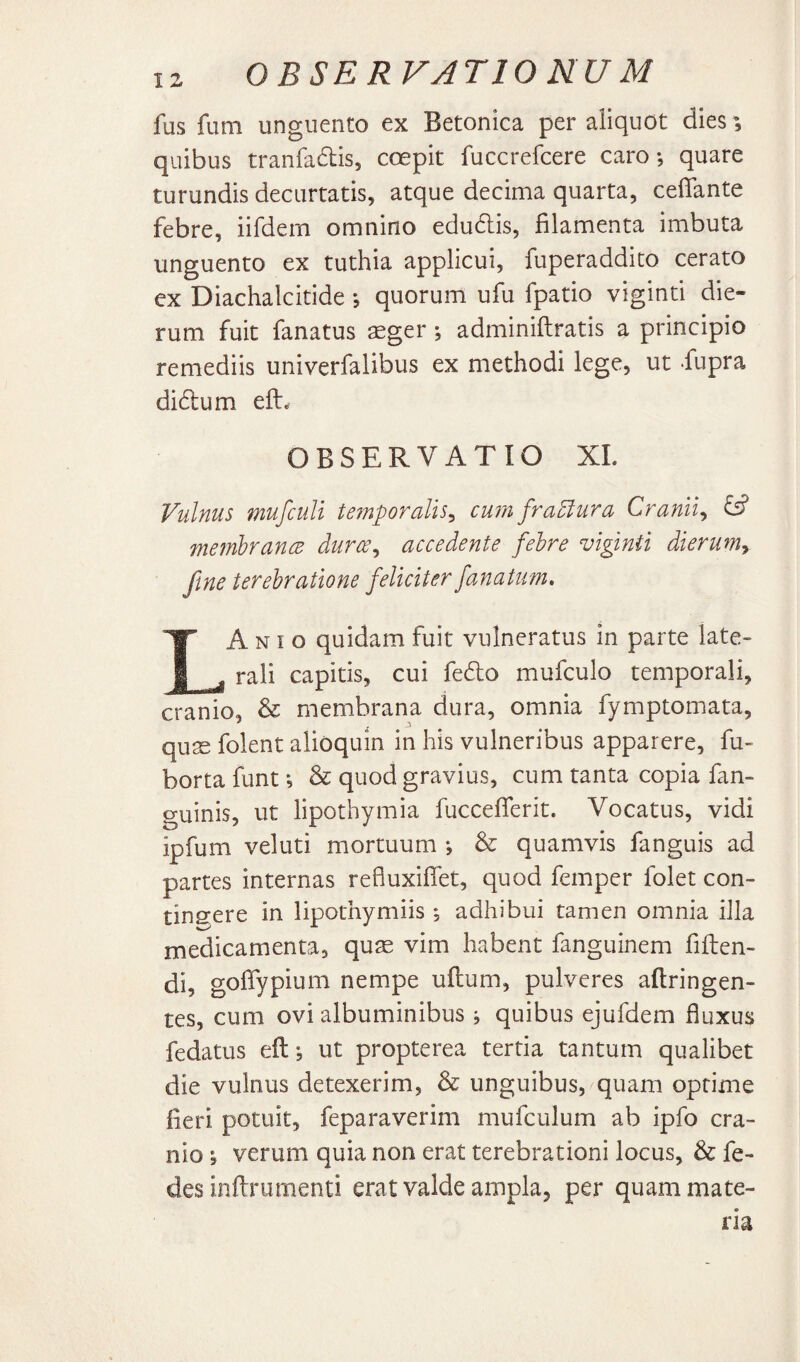 OBSERVATIO NU M fus fum unguento ex Betonica per aliquot dies', quibus tranra6lis, coepit fuccrefcere caro-, quare turundis decurtatis, atque decima quarta, ceffante febre, iifdem omnino edu6lis, filamenta imbuta unguento ex tuthia applicui, fuperaddito cerato ex Diachalcitide quorum ufu fpatio viginti die¬ rum fuit fanatus sger ; adminiflratis a principio remediis univerfalibus ex methodi lege, ut fupra didum eft. OBSERVATIO XL Vulnus mufculi temporalis^ cum fra5lura Cranii^ ^ inembrance dures^ accedente febre viginti dierumy fine terebratione feliciter fanatum, LA NI o quidam fuit vulneratus in parte late¬ rali capitis, cui fe6lo mufculo temporali, cranio, & membrana dura, omnia fymptomata, qu^ folent alioquin in his vulneribus apparere, fu- borta funt *, & quod gravius, cum tanta copia fan- guinis, ut lipothymia fucceflerit. Vocatus, vidi ipfum veluti mortuum & quamvis fanguis ad partes internas refluxiflet, quod femper folet con- tinsere in lipothymiis ; adhibui tamen omnia illa medicamenta, quse vim habent fanguinem fiflen- di, golTypium nempe uflum, pulveres aflringen- tes, cum ovi albuminibus i quibus ejufdem fluxus fedatus efl; ut propterea tertia tantum qualibet die vulnus detexerim, & unguibus, quam optime fieri potuit, feparaverim mufculum ab ipfo cra¬ nio *, verum quia non erat terebrationi locus, & fe- des inftrumenti erat valde ampla, per quam mate¬ ria