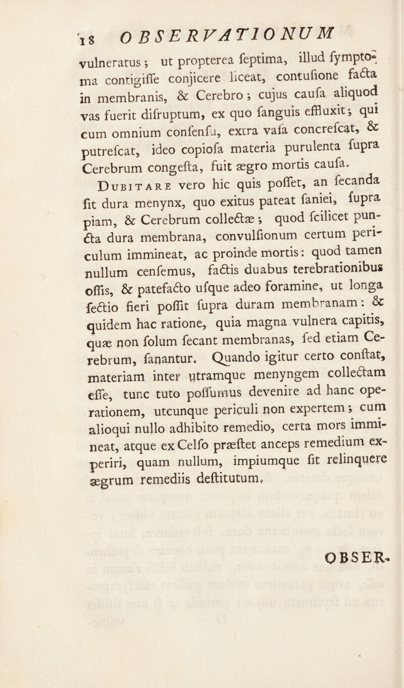 vulneratus, ut propterea feptima, illud iympto® nia contigifle conjicere liceat, contufione fafta in membranis, & Cerebro •, cujus caufa aliquod vas fuerit difruptum, ex quo fanguis effluxit *, qui cum omnium conlenfu, extra vafa concrefcat^ ^ putrefcat, ideo copiofa materia purulenta fupra Cerebrum congefta, fuit aegro mortis caufa. Dubitare vero hic quis polfet, an fecanda fit dura menynx, quo exitus pateat faniei, fupra piam, & Cerebrum colledlae *, quod fcilicet pun¬ cta dura membrana, convuliionum certum peri¬ culum immineat, ac proinde mortis: quod tamen nullum cenfemus, fadis duabus terebrationibus offis, & patefa6lo ufque adeo foramine, ut longa fe6lio fieri poffit fupra duram membranam: & quidem hac ratione, quia magna vulnera capitis, quse non folum fecant membranas, fed etiam Ce¬ rebrum, fanantur. Quando igitur certo conflat, materiam inter ntramque menyngem collegam effe, tunc tuto pofiumus devenire ad hanc ope¬ rationem, utcunque periculi non expertem; cum alioqui nullo adhibito remedio, certa mors immi¬ neat, atque exCelfo praeftet anceps remedium ex¬ periri, quam nullum, impiumque fit relinquere aegrum remediis deftitutum?