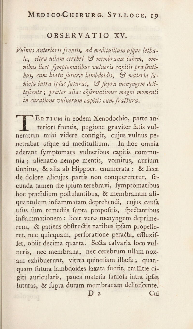 OBSERVATIO XV. Vulnus anterioris frontis^ ad meditullium ufq^ue letha^ le^ citra ullam cerehri &' membrancB lahem^ om¬ nibus licet fymptomatihus vulneris capitis f reefenti¬ bus^ cum hiatu futurce lamhdoidis^ & materia fa- 7iiofa intra ipfas futuras^ ^ fupra men^ngem deli- tefcente *, prester alias ohfervationes magni momenti in curatione vulnerum capitis cum frablura. TErtium in eodem Xenodochio, parte an» teriori frontis, pugione graviter fatis vul¬ neratum mihi videre contigit, cujus vulnus pe¬ netrabat ufque ad meditullium. In hoc omnia aderant fymptomata vulneribus capitis commu¬ nia ; alienatio nempe mentis, vomitus, aurium tinnitus, & alia ab Hippocr. enumerata : & licet de dolore alicujus partis non conquereretur, fe¬ cunda tamen die ipfum terebravi, fymptomatibus hoc praefidium poftulantibus, & membranam ali¬ quantulum inflammatam deprehendi, cujus caufa ufus fum remediis fupra propofitis, fpedlantibus inflammationem: licet vero menyngem deprime¬ rem, & patiens obfl:ru6lis naribus ipfam propelle¬ ret, nec quicquam, perforatione peradla, effluxif- fet, obiit decima quarta. Se6la calvaria loco vul¬ neris, nec membrana, nec cerebrum ullam nox¬ am exhibuerunt, vitrea quinetiam ill^fa ; quan- quam futura lambdoides laxata fuerit, craffide di¬ giti auricularis, pauca materia faniofa intra ipfas futuras, & fupra duram membranam delitefcente. D 2 Cui