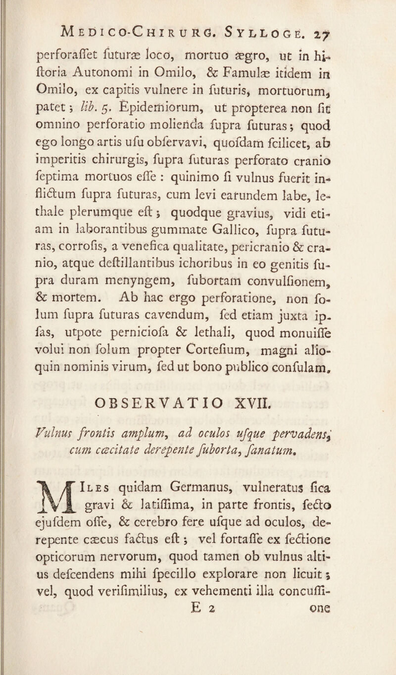 M E D I CO*C H I R U R(3. SylLOGE. ZJ perforaflet futura loco, mortuo aegro, ut in hi» fcoria Autonomi in Omilo, & Famiilse itidem iii Omilo, ex capitis vulnere in futuris^ mortuorum^ patet lib. 5. Epidemiorum, ut propterea non fit omnino perforatio molienda fupra futuras; quod ego longo artis ufu obfervavi, quofdam fcilicet, ab imperitis chirurgis, fupra futuras perforato cranio feptima mortuos eife : quinimo fi vulnus fuerit in-» flidum fupra futuras, cum levi earundem labe, le- thale plerumque eft; quodque gravius, vidi eti¬ am in laborantibus gummate Gallico, fupra futu¬ ras, corrofis, a venefica qualitate, pericranio & cra¬ nio, atque defiillantibus ichoribus in eo genitis fu¬ pra duram menyngem, fubortam convulfionem^ & mortem. Ab hac ergo perforatione, non fo- lum fupra futuras cavendum, fed etiam juxta ip. fas, utpote perniciofa & lethali, quod monuifle volui non folum propter Cortefium, magni alio- quin nominis virum, fed ut bono publico confulam, OBSERVATIO XVIL Vvilnm frontis amplum^ ad oculos ufque pervadens^ cum ccBcitate derepente fuhorta^ fanatum, MIles quidam Germanus, vulneratus fica gravi & latiflima, in parte frontis, fedo ejufdem ofie, & cerebro fere ufque ad oculos, de¬ repente csEcus fadus eft ; vel fortaffe ex fedione opticorum nervorum, quod tamen ob vulnus alti¬ us defcendens mihi fpecillo explorare non licuit 5 vel, quod verifimilius, ex vehementi illa concufii-