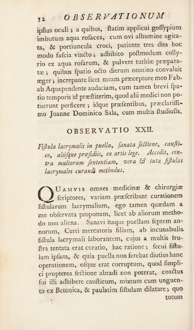 ipfius oculi; a quibus, ftatim applicui goflypium imbutum aqua rofacea, cum ovi albumine agita¬ ta, & portiuncula croci, patiente tres dies hoc modo fafcia vindo; adhibito poftmodum colly¬ rio ex aqua rofarum, & pulvere tuthias pr^para- tse 5 quibus {patio odo dierum omnino convaluit jEger *, increpante licet meam praeceptore meo Fab. ab Aquapendente audaciam, cum tamen brevi fpa- tio temporis id praeftiterim, quod alii medici non po¬ tuerunt perficere ; idque praefentibus, prsclarifii- mo Joanne Dominico 5ala, cum multis ftudiofis, OBSERVATIO XXIL Fijlula lacrymalh in puella^ fanata fe5iione^ cauft^* co^ ahifque pr^fidiiSy ex artis lege. Accedit., con¬ tra multorum fententiam^ vera ^ tuta fjlulas lacr'jmales curandi methodus. QUamvis omnes medicina & chirurgia fcriptores, variam praefcribant curationem fifiularum lacrymalium, ego tamen quaedam a me obfervata proponam, licet ab aliorum metho¬ do non aliena. Sanavi itaque puellam feptem an¬ norum, Curti mercatoris filiam, ab incunabulis, fiftula lacrymali laborantem, cujus a multis fru- dra tentata erat curatio, hac ratione *, fecui fiftu- lam ipfam, & quia puella non ferebat diutius hanc operationem, ofque erat corruptum, quod fimpli- ci propterea fedione abradi non poterat, coadus fui illi adhibere caudicum, mixtum cum unguen¬ ta ex Petonica, & paulatim fiftulam dilatare ^ quo totum