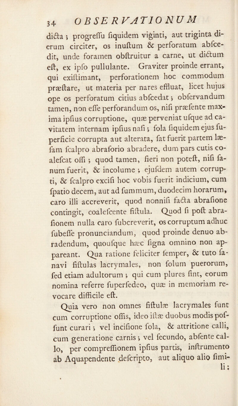 di6i:a *, progreffu fiquidem viginti, aut triginta di¬ erum circiter, os inuftum & perforatum abfce- dit, unde foramen obftruitur a carne, ut didlum efl, ex ipfo pullulante. Graviter proinde errant, qui exillimant, perforationem hoc commodum pr^ftare, ut materia per nares effluat, licet hujus ope os perforatum citius abfcedat; obfervandum tamen, non effe perforandum os, nifi pr^fente max¬ ima ipfius corruptione, quae perveniat ufque ad ca¬ vitatem internam ipfius nafi; fola fiquidem ejus fu- perficie corrupta aut alterata, fat fuerit partem 1^- fam fcalpro abraforio abradere, dum pars cutis co- alefcat offi ; quod tamen, fieri non poteft, nifi fa¬ num fuerit, & incolume ; ejufdem autem corrup¬ ti, & fcalpro excifi hoc vobis fuerit indicium, cum fpatio decem, aut ad fummum, duodecim horarum, caro illi accreverit, quod nonnifi fada abrafione contingit, coalefcente fifiula. Quod fi poft abra- fionem nulla caro fubcreverit, os corruptum adhuc fubefie pronunciandum, quod proinde denuo ab¬ radendum, quoufque hsc figna omnino non ap¬ pareant. Qua ratione feliciter femper, & tuto fa- navi fiftulas lacrymales, non folum puerorum, fed etiam adultorum ; qui cum plures fint, eorum nomina referre fuperfedeo, quae in memoriam re¬ vocare difficile eft. Quia vero non omnes fiftulae lacrymales funt cum corruptione offis, ideoiftae duobus modis pof- funt curari •, vel incifione fola, & attritione calli, cum generatione carnis; vel fecundo, abfente cal¬ lo, per compreffionem ipfius partis, inftrumento ab Aquapendente deferipto, aut aliquo alio fimi-