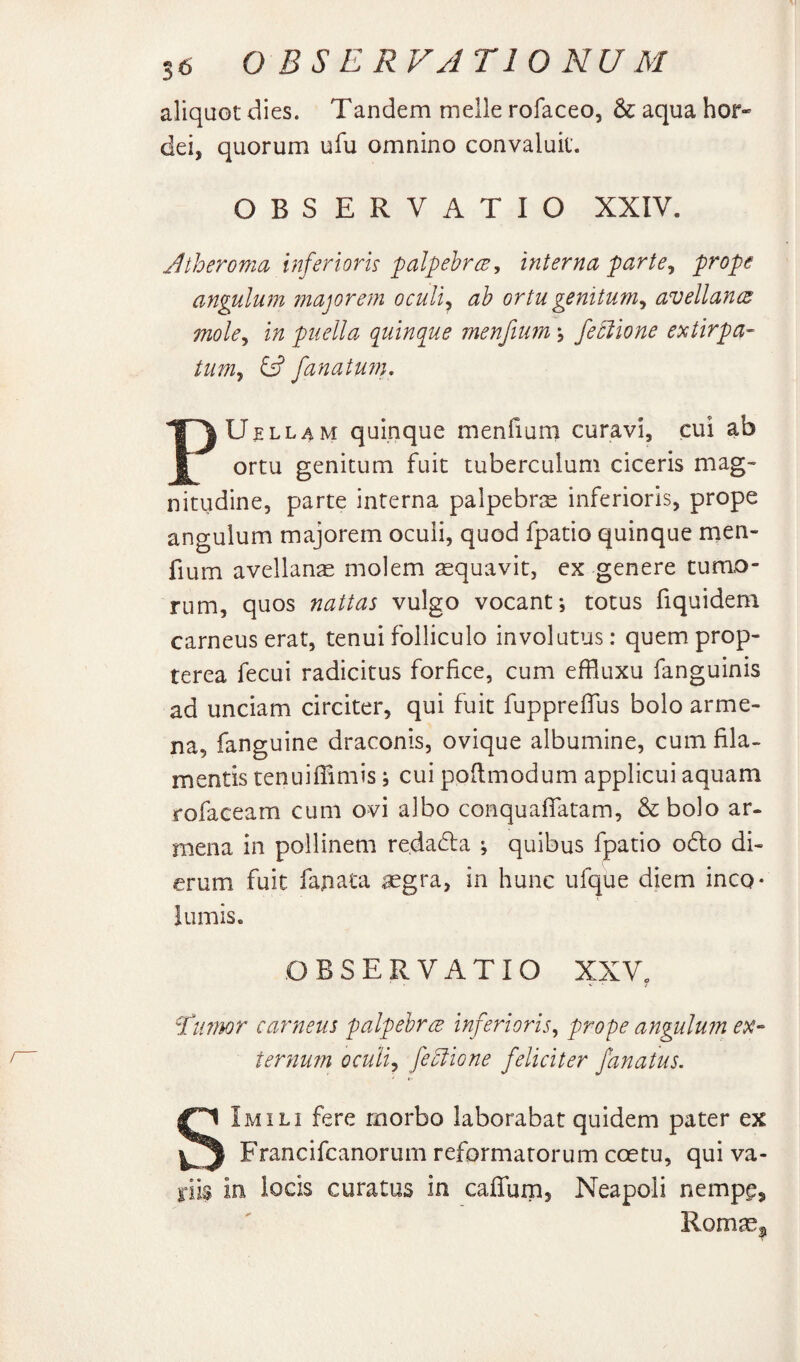 aliquot dies. Tandem meile rofaceo, & aqua hor¬ dei, quorum ufu omnino convaluit. OBSERVATIO XXIV. Jtheromci inferioris palpehr(E j interna parte^ prope angulum fjiajorem oculi^ ab ortu genitum^ avellancB mole^ in puella quinque menfium \ fe5lione extirpa- tum^ & fanatU7n. PUELLAM quinque menfium curavi, cui ab ortu genitum fuit tuberculum ciceris mag¬ nitudine, parte interna palpebrie inferioris, prope angulum majorem oculi, quod fpatio quinque naen- fium avellana molem sequavit, cx genere tumo¬ rum, quos nattas vulgo vocant; totus fiquideni carneus erat, tenui folliculo involutus: quemprop- terea fecui radicitus forfice, cum effluxu fanguinis ad unciam circiter, qui fuit fuppreffus bolo arme- na, fanguine draconis, ovique albumine, cum fila¬ mentis tenuifTimis; cui ppftmodum applicui aquam rofaceam cum ovi albo conquaffatam, &bo]o ar- mena in pollinem re.dada ; quibus fpatio o6lo di¬ erum fuit fajiata aegra, in hunc ufque diem inco¬ lumis. OBSERVATIO XXV, fiiimr carneus palpebres inferioris^ prope angulum ex¬ ternum ocuii^ fe^ione feliciter fanatus. SImili fere morbo laborabat quidem pater ex Francifeanorum reformatorum coetu, qui va¬ riis in locis curatus in caffum, Neapoli nempe, R.omae|^