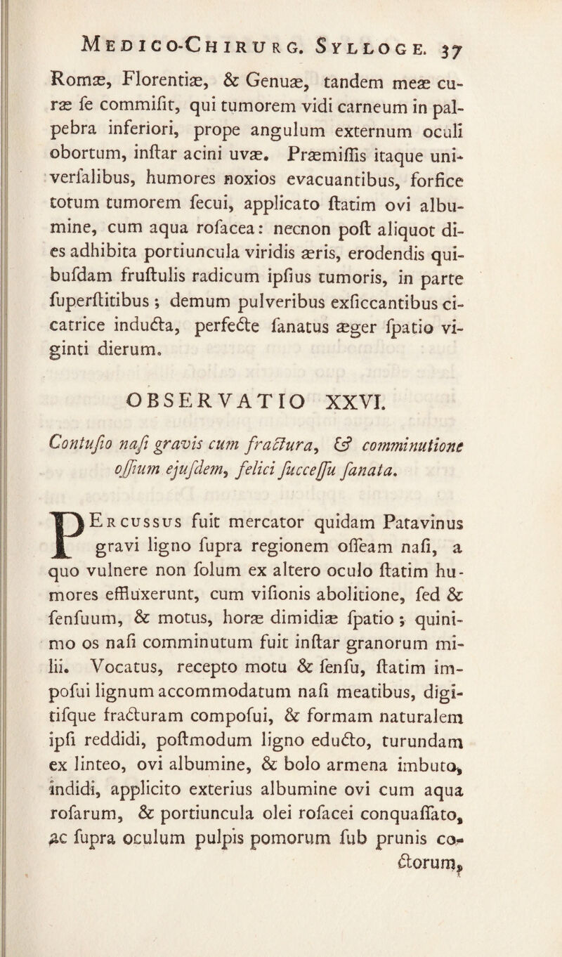 Rom^, Florentiae, & Genuae, tandem meae cu- rs fe commifit, qui tumorem vidi carneum in pal¬ pebra inferiori, prope angulum externum oculi obortum, inflar acini uvae. Praemiflis itaque uni* verfalibus, humores noxios evacuantibus, forfice totum tumorem fecui, applicato ftatim ovi albu¬ mine, cum aqua rofacea: necnon poft aliquot di¬ es adhibita portiuncula viridis aeris, erodendis qui- bufdam fruftulis radicum ipfius tumoris, in parte fuperfiitibus ; demum pulveribus exficcantibus ci¬ catrice induda, perfede fanatus ^ger fpatio vi- ginti dierum, OBSERVATIO XXVL Contufio nafi gravis cum fraclura^ G? comminuiione ojfium ejufdem^ felici fuccejfu fanata, PErcussus fuit mercator quidam Patavinus gravi ligno fupra regionem ofleam nafi, a quo vulnere non folum ex altero oculo ftatim hu¬ mores effluxerunt, cum vifionis abolitione, fed & fenfuum, & motus, horae dimidiae fpatio; quini- mo os nafi comminutum fuit inflar granorum mi¬ lii. Vocatus, recepto motu & fenfu, ftatim im- pofdi lignum accommodatum nafi meatibus, digi- tifque fradiuram compofui, & formam naturalem ipfi reddidi, poftmodum ligno edud:o, turundam ex linteo, ovi albumine, & bolo armena imbuta, indidi, applicito exterius albumine ovi cum aqua rofarum, & portiuncula olei rofacei conquafifato, fupra oculum pulpis pomorum fub prunis co- ftorurn^