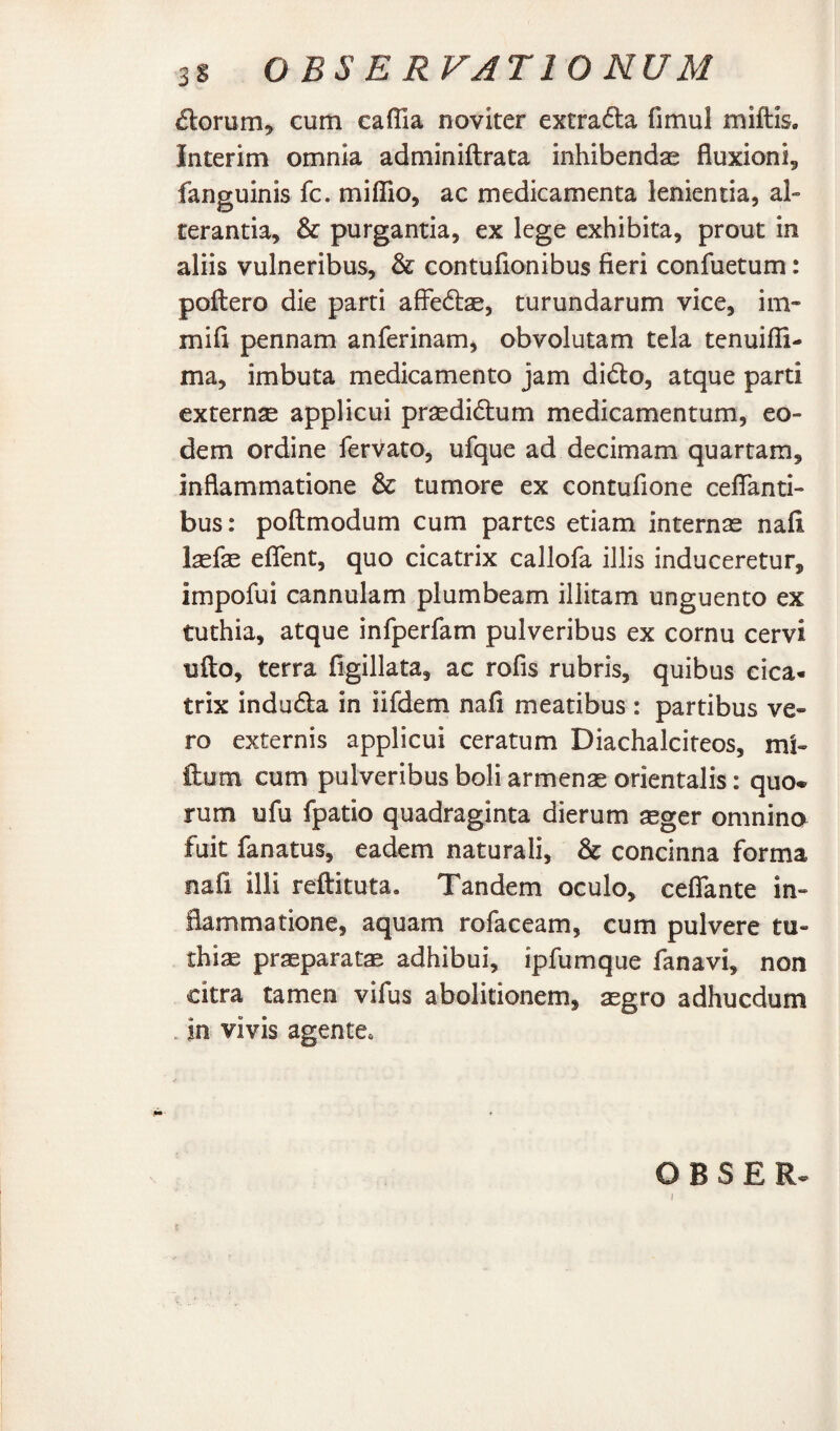 6torum^ cum caffia noviter extrafta fimul miftis. Interim omnia adminiftrata inhibenda fluxioni^ fanguinis fc. miffio, ac medicamenta lenientia, al» terantia, & purgantia, ex lege exhibita, prout in aliis vulneribus, & contufionibus fieri confuetum: poftero die parti afFedtae, turundarum vice, im- mifi pennam anferinam, obvolutam tela tenuifli- ma, imbuta medicamento jam didlo, atque parti externse applicui prsedidtum medicamentum, eo¬ dem ordine fervato, ufque ad decimam quartam, inflammatione & tumore ex contufione ceflanti- bus: poftmodum cum partes etiam internae nafi l^fse eflent, quo cicatrix callofa illis induceretur, impofui cannulam plumbeam illitam unguento ex tuthia, atque infperfam pulveribus ex cornu cervi uflo, terra figillata, ac rofis rubris, quibus cica¬ trix indu61;a in iifdem nafi meatibus : partibus ve¬ ro externis applicui ceratum Diachalcifeos, mU ftum cum pulveribus boli armenas orientalis: quo¬ rum ufu fpatio quadraginta dierum seger omnino fuit fanatus, eadem naturali, & concinna forma nafi illi reftituta. Tandem oculo, ceflTante in¬ flammatione, aquam rofaceam, cum pulvere tu- rhiae praeparatae adhibui, ipfumque fanavi, non citra tamen vifus abolitionem, aegro adhucdum . in vivis agente. O B S E R-