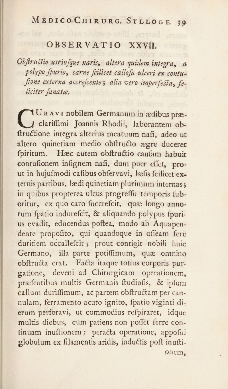 OBSERVATIO XXVIL 0hjlru5iio utriufque naris^ altera quidem integra^ a poljpo fpurio^ carne fcilicet callofa ulceri ex contU’- ftone externa accrefcente \ alia vero hnperfe^a^ fe¬ liciter fanatcd, CUR AVI nobilem Germanum in ^dibus prse- clariflimi Joannis Rhodii, laborantem ob- ftrudlione integra alterius meatuum nafi, adeo ut altero quinetiam medio obflrudlo aegre duceret fpiritum. Haec autem obftrudtio caufam habuit contufionem infignem nafi, dum puer eflTet, pro¬ ut in hujufmodi cafibus obfervavi, Isefis fcilicet ex¬ ternis partibus, l^di quinetiam plurimum internas; in quibus propterea ulcus progrefiu temporis fub- oritur, ex quo caro fuccrefcit, quae longo anno¬ rum fpatio indurefcit, & aliquando polypus fpuri- us evadit, educendus poftea, modo ab Aquapen- dente propofito, qui quandoque in ofieam fere duritiem occallefcit; prout contigit nobili huic Germano, illa parte potifiimum, qu^ omnino obftrufta erat. Facla itaque totius corporis pur¬ gatione, deveni ad Chirurgicam operationem, praefentibus multis Germanis ftudiofis, & ipfum callum duriflimum, ac partem obftrudiam per can¬ nulam, ferramento acuto ignito, fpatio viginti di¬ erum perforavi, ut commodius refpiraret, idque multis diebus, cum patiens non pofiTet ferre con¬ tinuam inuftionem : pera^la operatione, appofui globulum ex filamentis aridis, indudis poft inufti¬ onem,