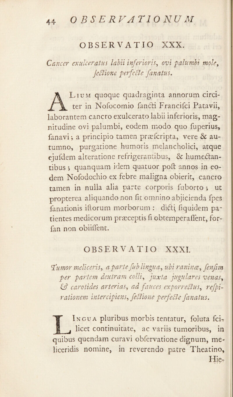 OBSERVATIO XXX. Cancer exulceratus lahii inferioris^ ovi palumbi mole^ jeEiione perfere fanatus, Lium quoque quadraginta annorum circi¬ ter in Nofocomio fan6li Francifci Patavii, laborantem cancro exulcerato labii inferioris, mag¬ nitudine ovi palumbi, eodem modo quo fuperius, fanavi; a principio tamen pr^cfcripta, vere & au¬ tumno, purgatione humoris melancholici, atque cjufdem alteratione refrigerantibus, & humedlan- tibus *, quanquam idem quatuor poft annos in eo¬ dem Nofodochio ex febre maligna obierit, cancro tamen in nulla alia parte corporis fuborto ; ut propterea aliquando non fit omnino abjicienda fpes ianationis illorum morborum : didli, hquidem pa¬ tientes medicorum prsceptis fi obtemperaflent, for- fan non oblident. OBSERVATIO XXXL O? carotides arterias^ ad fauces exporredius^ refpi- rationeni intercipiens^ fedflone perfedie fanatus. Ingua pluribus morbis tentatur, foluta fci? i j licet continuitate, ac variis tumoribus, in quibus quendam curavi obfervatione dignum, me- liceridis nomine, in reverendo patre Theatino, Hie