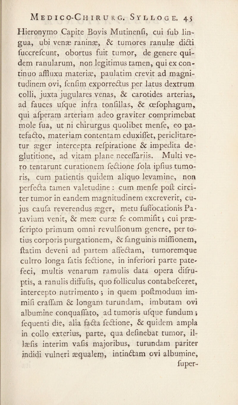 Hieronymo Capite Bovis Mutinenfi, cui fub lin~ gua, ubi vense raninse, tumores ranuls did:i fuccrefcunt, obortus fuit tumor, de genere qui¬ dem ranularum, non legitimus tamen, qui ex con¬ tinuo affluxu materis, paulatim crevit ad magni¬ tudinem ovi, fenfim exporredlus per latus dextrum colli, juxta jugulares venas, & carotides arterias, ad fauces ufque infra tonfillas, & oefaphagum, qui afperam arteriam adeo graviter comprimebat mole fua, ut ni chirurgus quolibet menfe, eo pa- tefadlo, materiam contentam eduxiflet, periclitare¬ tur sger intercepta refpiratione & impedita de¬ glutitione, ad vitam plane neceffariis. Multi ve¬ ro tenrarunt curationem fedlione fola ipfius tumo¬ ris, cum patientis quidem aliquo levamine, non perfedta tamen valetudine : cum menfe poft circi¬ ter tumor in eandem magnitudinem excreverit, cu¬ jus caufa reverendus sger, metu fuffocationis Pa¬ tavium venit, & mes curs fe commifit •, cui prs- fcripto primum omni revulfionum genere, per to¬ tius corporis purgationem, & fanguinis mifiionem, flatim deveni ad partem ahedlam, tumoremque cultro longa fatis fedione, in inferiori parte pate¬ feci, multis venarum ramulis data opera difru- ptis, a ranulis diffufis, quo folliculus contabefceret, intercepto nutrimento *, in quem poflmodum im- mifi craffam & longam turundam, imbutam ovi albumine conquaffato, ad tumoris ufque fundum v fequenti die, alia fadfa fedtione, & quidem ampla in collo exterius, parte, qua definebat tumor, il- Isfis interim vafis majoribus, turundam pariter indidi vulneri squ^leni, intinftam ovi albumine, fuper-