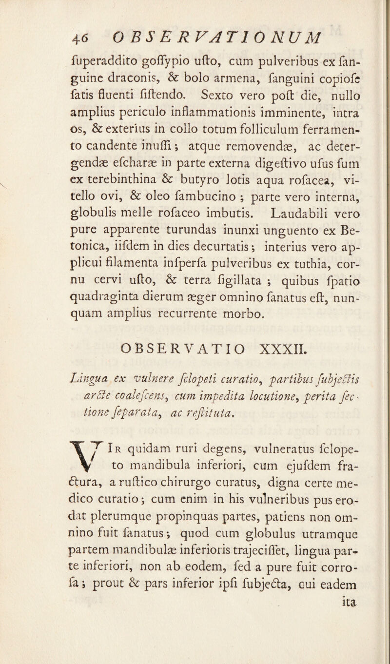 fuperaddito goflypio udo, cum pulveribus ex fan- guine draconis, & bolo armena, languini copiofe fatis fluenti fidendo. Sexto vero pod die, nullo amplius periculo inflammationis imminente, intra os, & exterius in collo totum folliculum ferramen¬ to candente inulTi; atque removenda, ac deter¬ gendas efcharas in parte externa digedivo ufus fum ex terebinthina & butyro lotis aqua rofacea, vi¬ tello ovi, & oleo fambucino ; parte vero interna, globulis meile rofaceo imbutis. Laudabili vero pure apparente turundas inunxi unguento ex Be¬ tonica, iifdem in dies decurtatis \ interius vero ap¬ plicui filamenta infperfa pulveribus ex tuthia, cor¬ nu cervi udo, & terra figillata ; quibus fpatio quadraginta dierum asger omnino fanatus ed, nun¬ quam amplius recurrente morbo. OBSERVATIO XXXIL Lingua ex vulnere fclopeti curatio^ partibus fuhje51 is arole coalefcens^ cum impedita locutione.^ perita fec- tione feparata^ ac refiituta, Ir quidam ruri degens, vulneratus fclope- to mandibula inferiori, cum ejufdem fVa- (dura, a rudico chirurgo curatus, digna certe me¬ dico curatio; cum enim in his vulneribus pus ero¬ dat plerumque propinquas partes, patiens non om¬ nino fuit fanatus; quod cum globulus utramque partem mandibulse inferioris trajeciflet, lingua paiv te inferiori, non ab eodem, fed a pure fuit corro- fa; prout & pars inferior ipfi fubjeda, cui eadem