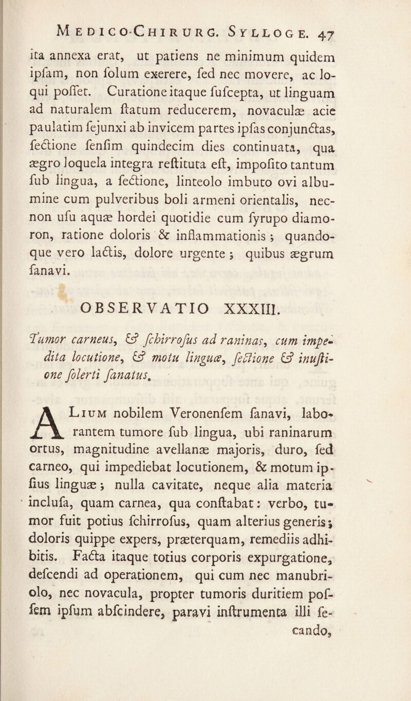 ita annexa erat, ut patiens ne minimum quidem ipfam, non folum exerere, fed nec movere, ac lo¬ qui poffet. Curatione itaque fufcepta, ut linguam ad naturalem fbatum reducerem, novaculjE acie paulatim fejunxi ab invicem partes ipfas conjundas, feclione fenfim quindecim dies continuata, qua segro loquela integra reftituta eft, impofito tantum fub lingua, a fe(5lione, linteolo imbuto ovi albu¬ mine cum pulveribus boli armeni orientalis, nec- non ufu aquae hordei quotidie cum fyrupo diamo- ron, ratione doloris & inflammationis; quando¬ que vero ladlis, dolore urgente; quibus aegrum fanavi. OBSERVATIO XXXIIl. l^ufnor carneus^ ^ fchirrofus ad ranlnas^ cum impe» dita locutione^ & motu Ungues^ fe5tione C? inujii- one folerti fanatus^ Lium nobilem Veronenfem fanavi, labo-* rantem tumore fub lingua, ubi raninarum ortus, magnitudine avellanae majoris, duro, fed carneo, qui impediebat locutionem, & motum ip- fius linguae; nulla cavitate, neque alia materia inclufa, quam carnea, qua conflabat: verbo, tu¬ mor fuit potius fchirrofus, quam alterius generis 5 doloris quippe expers, praeterquam, remediis adhi¬ bitis. Fa6la itaque totius corporis expurgatione, defeendi ad operationem, qui cum nec manubri¬ olo, nec novacula, propter tumoris duritiem pof- fem ipfum abfeindere, paravi inftrumenta illi fe- cando