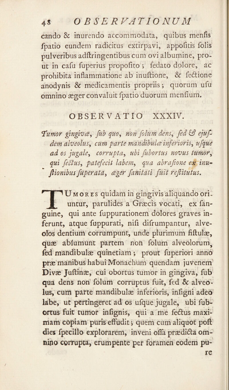 cando & inurendo accommodata, quibus menfis fpatio eundem radicitus extirpavi, appofids folis pulveribus adftringentibus cum ovi albumine, pro¬ ut in cafu fuperius propofito ; fedaco dolore, ac prohibita inflammatione ab inuftione, fedione anodynis & medicamentis propriis*, quorum ufu omnino ^eger convaluit fpatio duorum menflum. OBSERVATIO XXXIV. Tumor gingtvcB^ fuh quo^ non folum dens^ fed £5? ejuf- dem alveolus^ cum parte mandihulcd inferioris^ ufque ad os jugale^ corrupta^ uhi fuhortus novus tumor^ qui fedlus^ patefecit labem^ qua ahrafione ex inu» Jlionihus fuperata^ ceger fanitati fuit reftitutus, TUMoREs quidam in gingivis aliquando ori¬ untur, parulides a Grsecis vocati, ex fan- guine, qui ante fuppurationem dolores graves in¬ ferunt, atque fuppurati, nifi difrumpantur, alve¬ olos dentium corrumpunt, unde plurimum fiftulae, quse ablumunt partem non folum alveolorum^ fed mandibulse quinetiam; prout fuperiori anno ptse manibus habui Monachum quendam juvenem Divae Juftin^, cui obortus tumor in gingiva, fub' qua dens non folum corruptus fuit, fed & alveo'- Ius, cutii parte mandibula inferioris, infigni adeo' l^be, ut pertingeret ad'os ufque jugale, ubi fub- ortus fuit tumor infignis, qui a me fedlus maxi¬ mam copiam’ puris effudit; quem cum aliquot poft dies fpecillo explorarem, inveni offa praedidia om¬ nino corrupta, erumpente per foramen eodem pu¬ re /