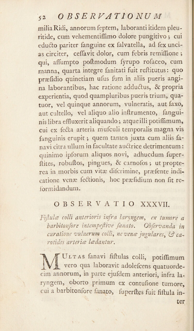 miJiaRidi, annorum feptem, laboranti itidem pleu- ritide, cum vehementiflimo dolore pungitivo \ cui edudio pariter fanguine ex falvatella, ad fex unci¬ as circiter, celTavit dolor, cum febris remiffione *, qui, alTumpto poftmodum fyrupo rofaceo, cum manna, quarta integre fanitati fuit reftitutus: quo prasfidio quinetiam ufus fum in aliis pueris angi¬ na laborantibus, hac ratione addudlus, & propria experientia, quod quampluribus pueris trium, qua- tuor, vel quinque annorum, vulneratis, aut faxo, aut cultello, vel aliquo alio inftrumento, fangui- nis libra effluxerit aliquando *, atqueilli potiffimum, cui ex fedia arteria mufculi temporalis magna vis fanguinis erupit; quem tamen juxta cum aliis fa- navi citra ullum in facultate audrice detrimentum: quinimo ipforum aliquos novi, adhucdum fuper- ftites, robuilos, pingues, & carnofos ; ut propte- rea in morbis cum vitas difcrimine, prasfente indi¬ catione ven^ ledlionis, hoc prasfidium non fit re¬ formidandum. OBSERVATIO XXXVII. JnfiulcB colli anterioris infra lar^nge7n^ ex tumore a harUtonfore iniempeftive fanato. Obfervanda in curatione vulnerum colli., ne venae jugulares., & ca¬ rotides arteriae ledantur. /|^Ultas fanavi filhulas colli, potiffimum J Vi vero qua laboravit adolefcens quatuorde- cim annorum, in parte ejufdem anteriori, infra la¬ ryngem, oborto primum ex contufione tumore, cui a barbitonfore lanato, fuperftes fuit ffitula in¬ ter