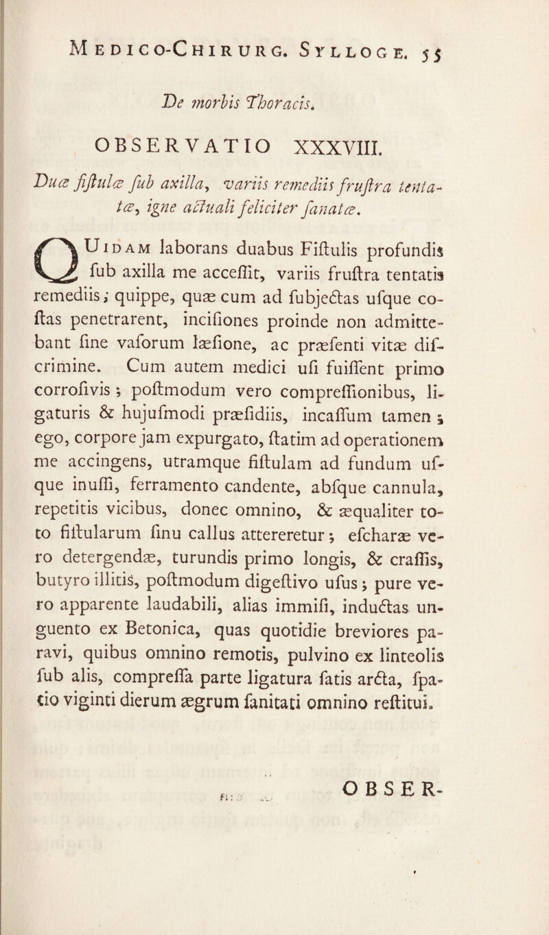 De fnorhis Thoracis. OBSERVATIO XXXVIII. Duce fiJiulcB fub axilla^ variis re7nedii$ fruftra tenia- /^5 igne acluali feliciter fanat ce. UiDAM laborans duabus Fiftulis profundis fub axilla me acceflit, variis fruftra tentatis remediis; quippe, qu^ cum ad fubjedas ufque co- ftas penetrarent, incifiones proinde non admitte¬ bant fine vaforum Isefione, ac pr^fenti vit^e dif- crimine. Cum autem medici uft fuiflent primo corrofivis ; poftmodum vero compreflionibus, li¬ gaturis & hujufmodi prsefidiis, incaftlim tamen j ego, corpore jam expurgato, ftatim ad operationem me accingens, utramque fiftulam ad fundum uft que inufii, ferramento candente, abfque cannula, repetitis vicibus, donec omnino, & squaliter to¬ to fiftularum finu callus attereretur *, efcharse ve¬ ro detergenda, turundis primo longis, & craflis, butyro illitis, poftmodum digeftivo ufus ^ pure ve¬ ro apparente laudabili, alias immifi, indu(ftas un¬ guento ex Betonica, quas quotidie breviores pa¬ ravi, quibus omnino remotis, pulvino ex linteolis fub alis, comprefta parte ligatura fatis ardla, fpa» cio viginti dierum ^grum fanitati omnino reftitui. H O B S E R-