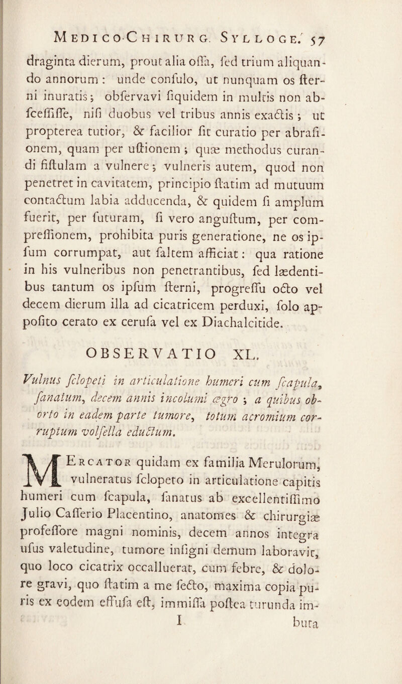 draginta dierum, prout alia offa, fed trium aliquan¬ do annorum : unde confulo, ut nunquam os fter“ ni inuratis j obfervavi fiquidem in multis non ab- fceffiffe, nifi duobus vel tribus annis exadlis *, ut propterea tutior, & facilior fit curatio per abrafi- onem, quam per uffionem ; quae methodus curan¬ di fiffulam a vulnere •, vulneris autem, quod non penetret in cavitatem, principio ffatim ad mutuum contadum labia adducenda, & quidem fi amplum, fuerit, per futuram, fi vero anguffum, per com- preffionem, prohibita puris generatione, ne os ip- fum corrumpat, aut faltem afficiat: qua ratione * in his vulneribus non penetrantibus, fed laedenti¬ bus tantum os ipfuRi fterni, progreffu odo vel decem dierum illa ad cicatricem perduxi, folo ap- pofito cerato ex cerufa vel ex Diachalcitide, OBSERVATIO XL. Vulnus fclop€ti in articulatione humeri cum fcapula^ fanatim^ decefn annis incolwni cegro ; a quibus ob¬ orto in eadem parte tumore^ totum acromiu?n cor¬ ruptum volfella edudlum. MErcator quidam ex familia Merulorum, vulneratus fclopeto in articulatione capitis humeri cum fcapula, lanatus ab excellentiffimo Julio Cafferio Placentino, anatomes & chirurgia profeffore magni nominis, decem annos integra ufus valetudine, tumore infigni demum laboravit, quo loco cicatrix occalluerat, cum febre, & dolo¬ re gravi, quo ffatim a me fedo, maxima copia pu¬ ris ex eodem effiifa eft, immiffa poftea turunda im- I bura