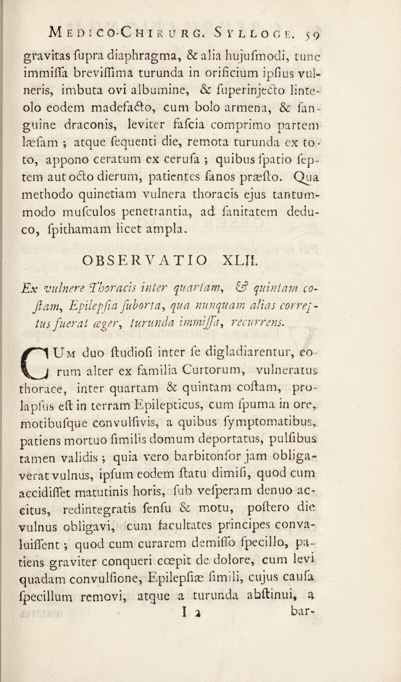 gravitas fupra diaphragma, & alia hujufiTiodi, tunc immifTa brevilTima turunda in orificium ipfius vul¬ neris, imbuta ovi albumine, & fuperinjecbo linte¬ olo eodem madefado, cum bolo armena, & fan- guine draconis, leviter fafcia comprimo partem l^cfam ; atque fequenti die, remmta turunda ex to* to, appono ceratum ex cerufa ; quibus fpatio fep- tem aut oclo dierum, patientes fanos prteflo. Qua methodo quinetiam vulnera thoracis ejus tantum¬ modo mufculos penetrantia, ad fanitatem dedu¬ co, fpithamam licet ampla. OBSERVATIO XLIL Ex vulnere thoracis inter quartam^ & quintain co- Jlam^ Epilepfia fuhorta^ qua nunquam alias correpe tus fuerat cege}\ turunda inimijfa^ recurrens. Um duo ftudiofi inter fe digladiarentur, eo¬ rum alter ex familia Curtorum, vulneratus thorace, inter quartam & quintam codam, pro- lapfus ed iri terram Epilepticus, cum fpuma in ore, motibufque convulfivis, a quibus fymptomatibus, patiens moi*tao fimilis domum deportatus, pulfibus tamen validis ; quia vero barbitonfor jam obliga¬ verat vulnus, ipfum eodem datu dimifi, quod cum accidiflet matutinis horis, fiab vefperam denuo ac¬ citus, redintegratis fenfu & motu, podero die vulnus obligavi, curn facultates principes conva- luiflent; quod cum curarem demiflb fpccillo, pa¬ tiens graviter conqueri coepit de dolore, cum levi quadam convulfione, Epilepfiae fimili, cujus caiifa fpecillum removi, atque a turunda abdinui, a I a bar-