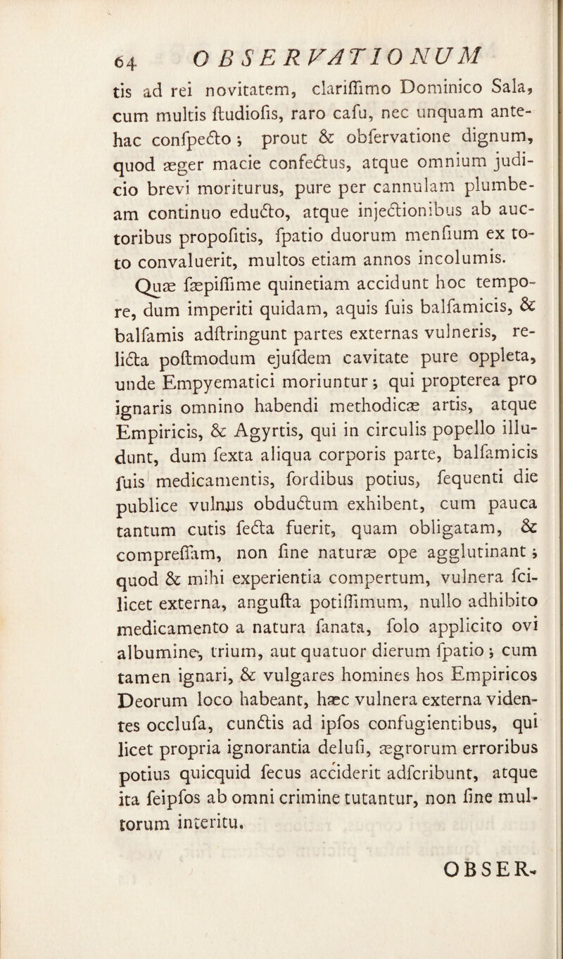 tis ad rei novitatem, clariflimo Dominico Sala, cum multis ftudiofis, raro cafu, nec unquam ante¬ hac confpe6lo ; prout & obfervatione dignum, quod aeger macie confedus, atque omnium judi¬ cio brevi moriturus, pure per cannulam plumbe¬ am continuo edudo, atque injedionibus ab auc¬ toribus propofitis, fpatio duorum menfium ex to¬ to convaluerit, multos etiam annos incolumis. Quae faepifiime quinetiam accidunt hoc tempo¬ re, dum imperiti quidam, aquis fuis balfamicis, & balfamis adftringunt partes externas vulneris, re- li6la poftmodum ejufdem cavitate pure oppleta, unde Empyematici moriuntur -, qui propterea pro ignaris omnino habendi methodicae artis, atque Empiricis, & Agyrtis, qui in circulis popello illu¬ dunt, dum fexta aliqua corporis parte, balfamicis fuis* medicamentis, fordibus potius, fequenti die publice vulnjas obdu6i:um exhibent, cum pauca tantum cutis fe6la fuerit, quam obligatam, & comprefilim, non fine naturs ope agglutinant j quod & mihi experientia compertum, vulnera fci- licet externa, angufta potiflimum, nullo adhibito medicamento a natura fanata, folo applicito ovi albumine, trium, aut quatuor dierum fpatio \ cum tamen ignari, & vulgares homines hos Empiricos Deorum loco habeant, haec vulnera externa viden¬ tes occlufa, cundlis ad ipfos confugientibus, qui licet propria ignorantia delufi, agrorum erroribus potius quicquid fecus acciderit adfcribunt, atque ita feipfos ab omni crimine tutantur, non fine mul¬ torum interitu.