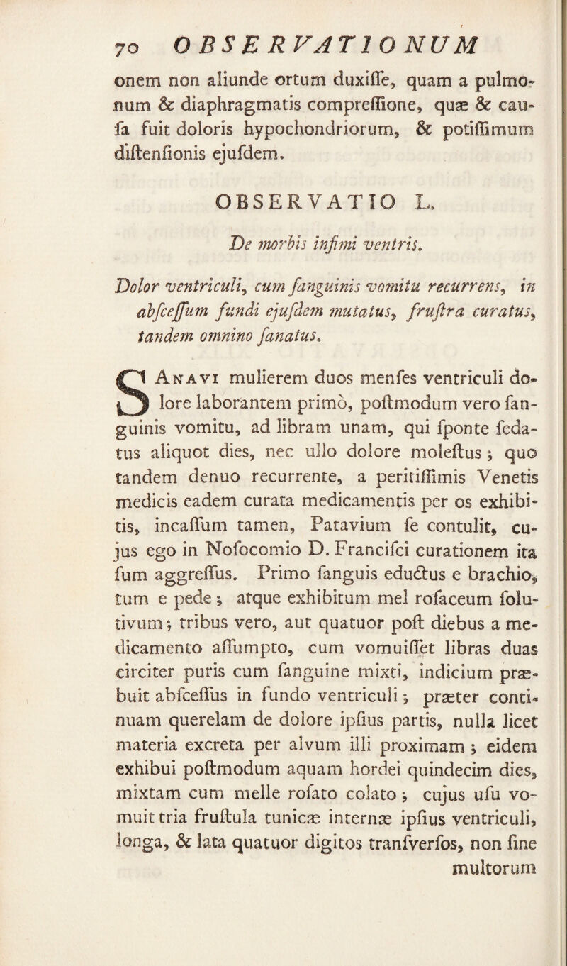 ©nem non aliunde ortum duxiITe, quam a pulmor num & diaphragmatis compreffione, quae & cau- fa fuit doloris hypochondriorum, & potiffimum diftenfionis ejufdem. OBSERVATIO L. De morhis infimi ventris. Dolor ventriculi^ cum fianguinis vomitu recurrens^ in ahficejfum fundi ejufdem mutatus^ curatus^ tandem omnino fanatus, S An A VI mulierem duos menfes ventriculi do¬ lore laborantem primo, poflmodum vero fan- guinis vomitu, ad libram unam, qui fponte feda- tus aliquot dies, nec ullo dolore moleftus ; quo tandem denuo recurrente, a peririHimis Venetis medicis eadem curata medicamentis per os exhibi* tis, incaffum tamen, Patavium fe contulit, cu¬ jus ego in Nofocomio D. Francifci curationem ita fum aggreffus. Primo fanguis edudlus e brachio, tum e pede j atque exhibitum mei rofaceum folu- tivum 5 tribus vero, aut quatuor poli diebus a me¬ dicamento affumpto, cum vomuifTet libras duas circiter puris cum fanguine mixti, indicium prae¬ buit abfceffus in fundo ventriculi ^ praeter conti*, nuam querelam de dolore ipfius partis, nulla licet materia excreta per alvum illi proximam ; eidem exhibui poftmodum aquam hordei quindecim dies, mixtam cum meile rofato colato *, cujus ufu vo¬ muit tria frullula tunicae internae ipfius ventriculi, longa, & lata quatuor digitos tranfverfos, non fine multorum