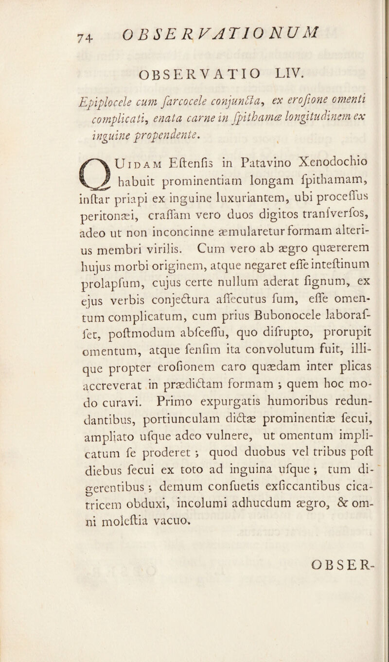 OBSERVATIO UU M OBSERVATIO LIV. Epiplocele cum farcocele co'njun5ia^ ex erofione omenti complicati^ enata carne in fpithamce longitudifiem ex inguine propendente. QUidam Eftenfis in Patavino Xenodochio habuit prominentiam longam fpithamam, inftar priapi ex inguine luxuriantem, ubi proceffus peritontei, crafiTam vero duos digitos traniverfos, adeo ut non inconcinne ^mularetur formam alteri¬ us membri virilis. Cum vero ab aegro qujererem hujus morbi originem, atque negaret efieinteftinum prolapfum, cujus certe nullum aderat fignum, ex ejus verbis conjedura afiecutus fum, effe omen¬ tum complicatum, cum prius Bubonocele laboraf- fet, poftmodum abfcefTu, quo difrupto, prorupit omentum, atque fenfim ita convolutum fuit, illi- que propter erofionem caro qutedam inter plicas accreverat in pr^didlam formam *, quem hoc mo¬ do curavi. Primo expurgatis humoribus redun- I dantibus, portiunculam didas prominentias fecui, ampliato ufque adeo vulnere, ut omentum impli¬ catum fe proderet ; quod duobus vel tribus poli diebus fecui ex toto ad inguina ufque; tum di-' o-erentibus; demum confuetis exficcantibus cica- tricem obduxi, incolumi adhucdum aegro, & om¬ ni moieftia vacuo>