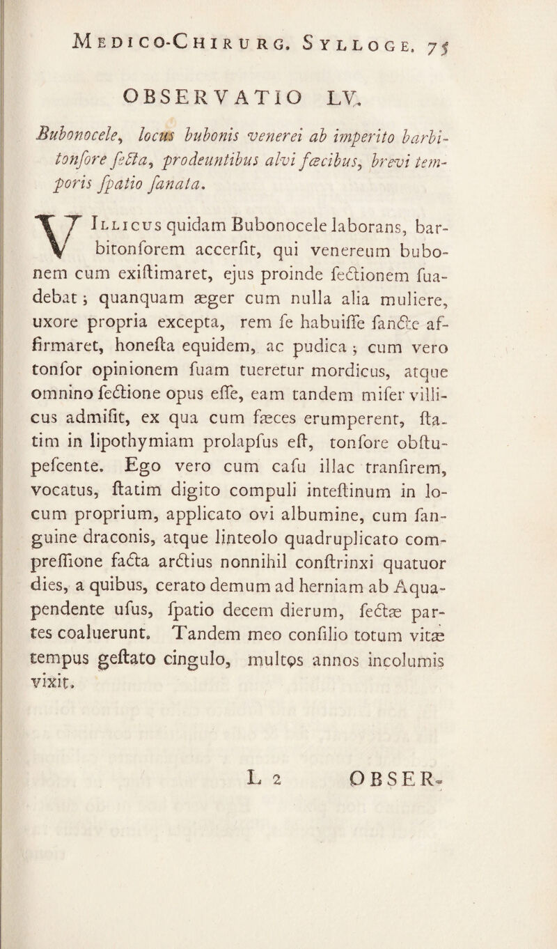 OBSERVATIO LV. Buhonocele^ lociii hnhonis veneret ah imperito harhi- tonfore fe^a^ prodeuntibus alvi fcBcibus^ brevi tem¬ poris [patio [anata. Illicus quidam Bubonocele laborans, bar~ \ biconforem accerfit, qui venereum bubo¬ nem cum exiftimaret, ejus proinde fedlionem fua- debat; quanquam aeger cum nulla alia muliere, uxore propria excepta, rem fe habuilTe fandlc af¬ firmaret, honefta equidem, ac pudica ; cum vero tonfor opinionem fuam tueretur mordicus, atque omnino fedlione opus elTe, eam tandem mifer villi¬ cus admifit, ex qua cum feces erumperent, fta- tim in lipothymiam prolapfus ed, tonfore obftu- pefcente. Ego vero cum cafu illae tranfirem, vocatus, ftatim digito compuli inteftinum in lo¬ cum proprium, applicato ovi albumine, cum fan- guine draconis, atque linteolo quadruplicaro com- preflione fadla ardtius nonnihil conftrinxi quatuor dies, a quibus, cerato demum ad herniam ab Aqua- pendente ufus, Ipatio decem dierum, fedlae par¬ tes coaluerunt. Tandem meo confilio totum vit^ tempus geftato cingulo, multps annos incolumis vixit