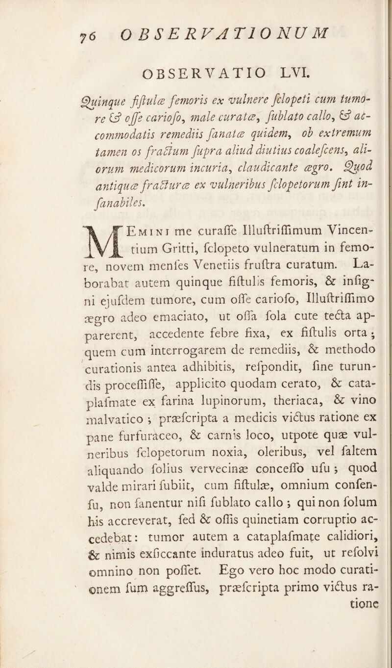 I OBSERVATIO LVI. ^inque fiftulcB femoris ex vulnere fclopeti cum tumd- re ojfe cariofo^ male curatcE^ fuhlato callo^ iS at- coinmodatls remediis fanatcB quidem^ oh extremum tamen os fradlum fupra aliud diutius coalefcens^ ali- i onm medicorum incuria^ claudicante cegro, ^od antiques frahlurce ex vulneribus fclopetorum ftnt in- fanahiles. Ik /F Em INI me curaffe Illuftrifrimum Vincen- Gritti, fclopeto vulneratum in femo¬ re, novem menfes Venetiis fruftra curatum. La¬ borabat autem quinque fidulis femoris, & infig- ni ejufdem tumore, cum oife cariofo, Illuftriflimo regro adeo emaciato, ut offa fola cute tedla ap¬ parerent, accedente febre fixa, ex fiftulis orta ; quem cum interrogarem de remediis, & methodo curationis antea adhibitis, refpondit, fine turun¬ dis proceffiife, applicito quodam cerato, & cata- piafmate ex farina lupinorum, theriaca, & vino malvatico *, prsefcripta a medicis vidlus ratione ex pane furfuraceo, & carnis loco, utpote quse vul¬ neribus fclopetorum noxia, oleribus, vel faltem aliquando folius vervecinse concefiTo ufu ; quod valde mirari fubiit, cum fiflul^, omnium confen- fu, non fanentur nifi fublato callo ; qui non folum his accreverat, fed Sc offis quinctiam corruptio ac¬ cedebat: tumor autem a cataplafmate calidiori, & nimis exficcante induratus adeo fuit, ut refolvi omnino non pofiet. Ego vero hoc modo curati¬ onem fum aggreffus, pr^feripta primo viftus ra¬ tione