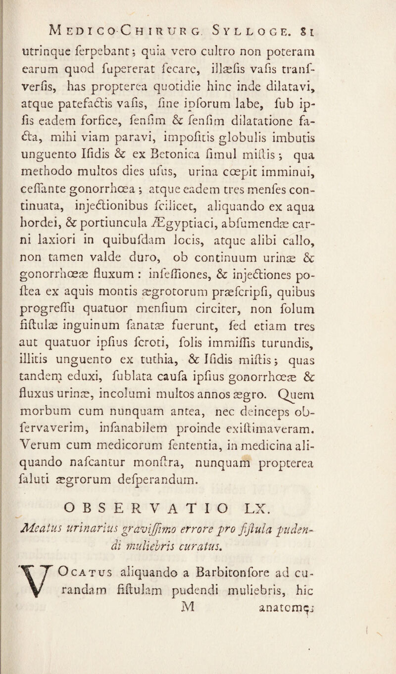 utrinque ferpebanr; quia vero cultro non poteram carum quod fupererat fecare, illsfis vafis tranf- verfis, has propterea quotidie hinc inde dilatavi, atque patefadbis vafis, fine ipforuni labe, fub ip- fis eadem forfice, fenfim & fenfim dilatatione fa- d:a, mihi viam paravi, impofitis globulis imbutis unguento Ifidis & ex Betonica fimul miliis ; qua methodo multos dies ufus, urina coepit imminui, celTante gonorrhcsa ; atque eadem tres menfes con¬ tinuata, injedionibus fcilicec, aliquando ex aqua hordei, & portiuncula ^gyptiaci, abfumendoe car¬ ni laxiori in quibufdam locis, atque alibi callo, non tamen valde duro, ob continuum urins & gonorrhoeae fluxum : infefliones, & injedliones po- liea ex aquis montis s^grotorum prsefcripfi, quibus progrefiTu quatuor menfium circiter, non folum fiftuliE inguinum fanats fuerunt, fed etiam tres aut quatuor ipfius fcroti, folis immiflis turundis, illitis unguento ex tuthia, & Ifidis miflis; quas tandem eduxi, fublata caufa ipfius gonorrhoeae & fluxus urinae, incolumi multos annos tegro. Quem morbum cum nunquam antea, nec deinceps ob- fervaverim, infanabilem proinde exiltimaveram. Verum cum medicorum fententia, in medicina ali¬ quando nafcantur monflra, nunquam propterea faluti agrorum defperandum. OBSERVATIO LX. Aieatus urinarius gravijfimo errore pro fijlula puden-^ di muliebris curatus, VOCATUS aliquando a Barbitonfore ad cu¬ randam fiftulam pudendi muliebris, hic M anatom9i