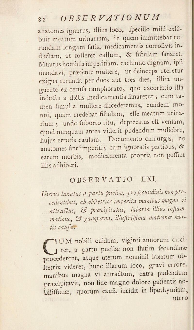 anatomes ignarus, illius loco, fpecillo mihi exhi¬ buit meatum urinarium, in quem immittebat tu¬ rundam longam fatis, medicamentis corrofivis in- dudlam, ut tolleret callum, & fiftulam fanaret. Miratus hominis imperitiam, cachinno dignam, ipfi mandavi, prielente muliere, ut deinceps uteretui exigua turunda per duos aut tres dies, iilita un¬ guento ex cerufa camphorato, quo excoriatio illa indudta a didtis medicamentis fanaretur *, cum ta¬ men limul a muliere uifcederemus, eundem mo¬ nui, quam credebat fiftulam, effe meatum urina¬ rium y unde fuborto rifu, deprecatus eft veniam, quod nunquam antea viderit pudendum muliebre, hujus erroris caufam. Documento chirurgis, ne anatomes fint imperiti *, cum ignoratis partibus, & carum morbis, medicamenta propria non poflint illis adhiberi. OBSERVATIO LXL Uterus laxatus a fartu ptiellen, profecundinis nonpro-^ cedentibus, ab obftetrice imperita manibus magna Ui attradlus, ^ preeeipitatus, fuborta illius inflam- matione, ^ gangrerna, illujirijJmcB matroneB mor¬ tis cauf{g\ CIUM nobili cuidam, viginti annorum circi- j ter, a partu puellx non ftatim fecundin^ procederent, atque uterum nonnihil laxatum oo- ftetrix videret, hunc illarum loco, gravi errore, inanibus magna vi attradum, extra pudendum praecipitavit, non fine magno dolore patientis no- biliffini^e, quorum caufa incidit in lipothymiam, utero