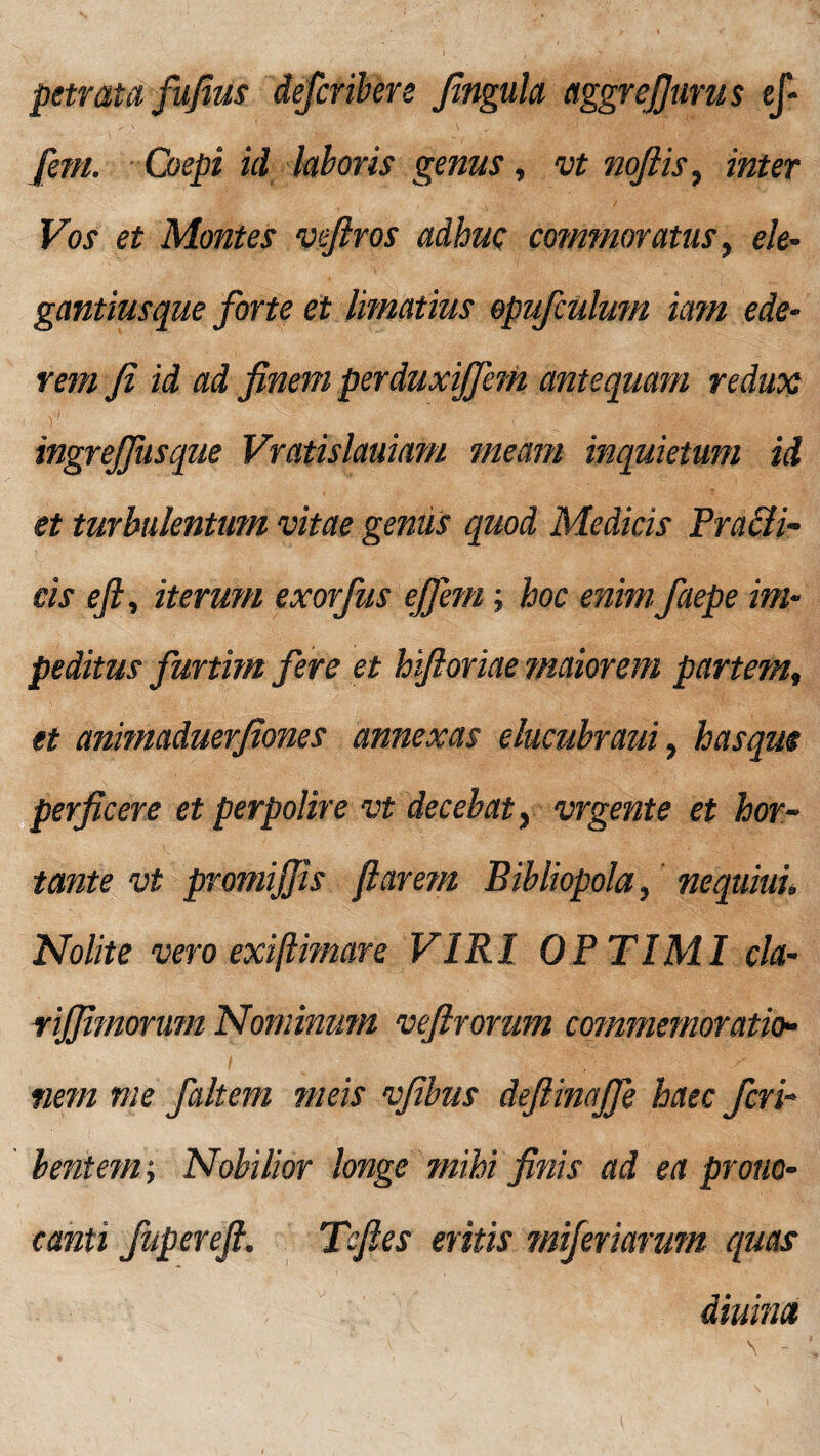 petrata fufius defcribere fingula aggrefjurus ef- fem. Coepi id laboris genus, vt nofiis, inter Vos et Montes veftros adhuc commoratus, ele- gantiusque forte et limatius opufculum tam ede¬ rem fi id ad finem perduxiffem antequam redux ingrejfitsque Vratislauiam meam inquietum id et turbulentum vitae genus quod Medicis Pradli- eis efi, iterum exorfus effem; hoc enim faepe im¬ peditus furtim fere et hifioriae maiorem partem, et animaduerfiones annexas elucubraui, hasque perficere et perpolire vt decebat} vrgente et hor¬ tante vt promifiis flarem Bibliopola, nequiui» Nolite vero exiftimare VIRI OPTIMI cla- riffimorum Nominum vefirorum commemoratio¬ nem me faltem meis vfibus deftinajfe haec feri¬ tent em i Nobilior longe mihi finis ad ea prono- canti fupereft. Tsfies eritis miferiarum quas diurna