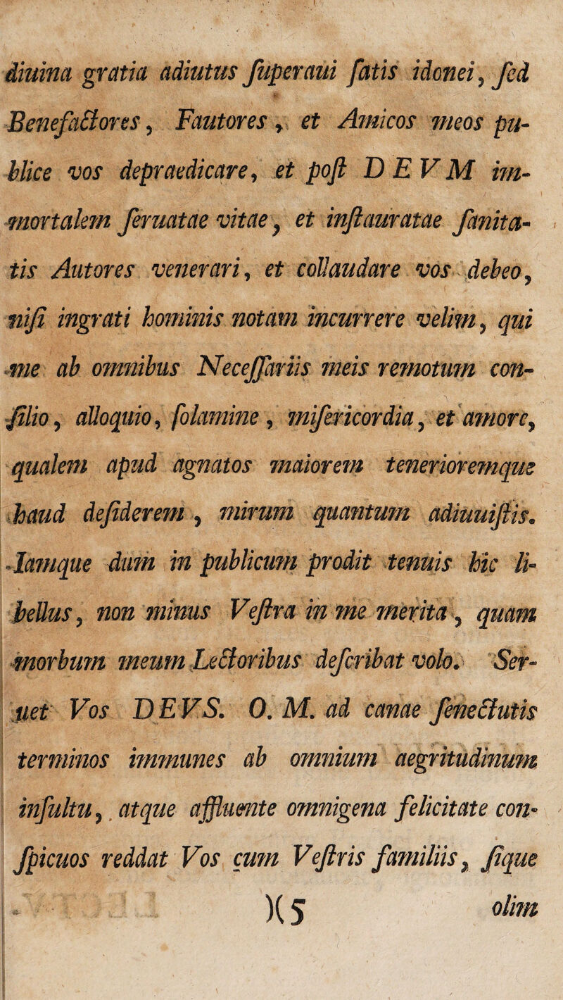 diurna gratia adiutus Juperaui fatis idonei, fed $K 'V' ' > :V;' [- Benefactores, Fautores , et Amicos meos pu¬ blice vos depraedicare, et pojl D E V M im¬ mortalem feruatae vitae} et infiauratae fanitci¬ tis Autores venerari, et collaudare vos debeo, nijl ingrati hominis notam incurrere velim, qui me ab omnibus Necejfariis meis remotum con- Jilio, alloquio, folamine, mifer icor dia, et amore, qualem apud agnatos maiorem tenerioremque haud defiderem , mirum quantum adiuuijiis. •Iamque dum in publicum prodit tenuis hic li¬ bellus, non minus Vejira in me merita, quam morbum meum Leporibus deferibat volo. Ser- uet Vos DEVS. 0. M. ad canae fene&utis terminos immunes ab omnium aegritudinum infultu, atque affluente omnigena felicitate con- fpicuos reddat Vos cum Vefiris familiis, Jique