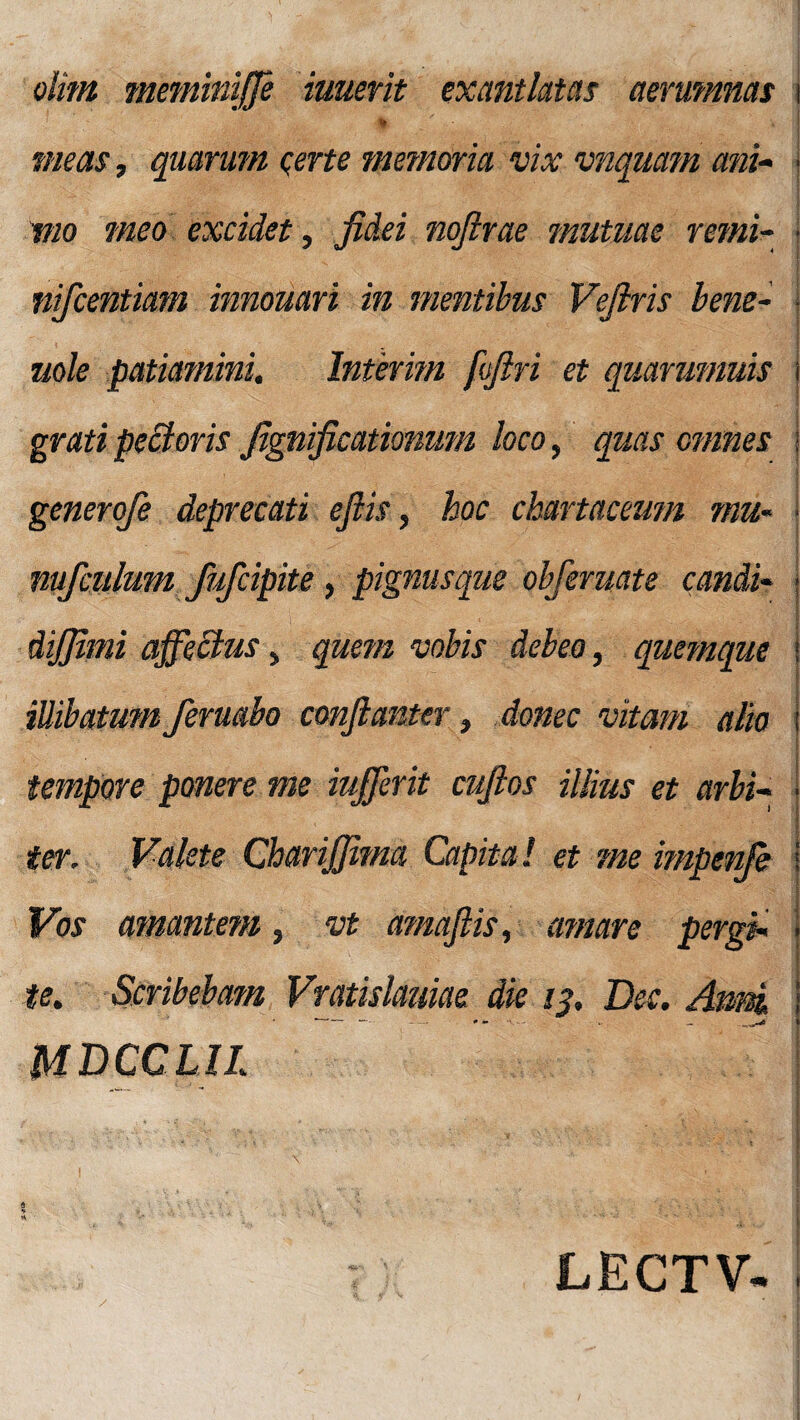 olim meminiffe iuuerit exantlatas aerumnas \ * meas, quarum certe memoria vix vnquam ani- ; vio meo excidet, fidei nofirae mutuae remi- ■ nifcentiam innouari in mentibus Vefiris bene- | mle patiamini. Internn ffiri et quarumvis \ grati pe£t oris fignificationum loco, quas omnes i generofe deprecati efiis, hoc chartaceum mu- ■ nufculum fufcipite, pignusque obferuate candi* j | dijfimi affectus, quem vobis debeo, quemque t illibatum feruabo confianter, donec vitam alio i tempore ponere me iufferit cufios illius et orbi- I ter. Valete Charijfima Capita! et me impenfe Vos amantem, vt amaflis, amare pergi. i te. Scribebam Vratislduiae die 13, Dee. Aimi . - - * - MDCCLIl *■ ■ \ I f ; « »4. • - ^ ■ - : ^ V '• j t * •> ** ’ J T :: LECTV- i