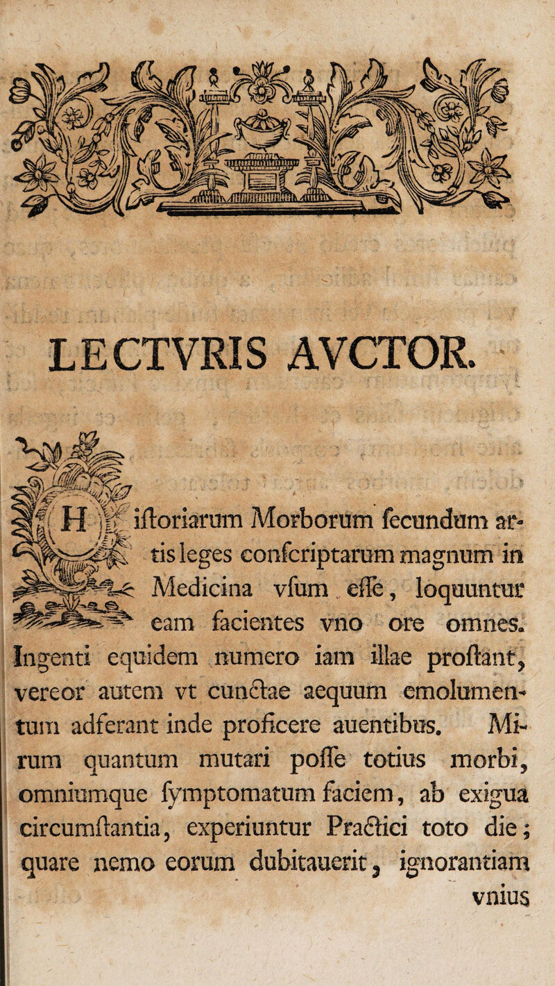 LECTVRIS AVCTOR. N? J| '$0. ifloriarum Morborum fecundum ar- ir%: tis leges confcriptarum magnum in Medicina vfum . ede, loquuntur eam facientes vno ore omnes. Ingenti equidem numero iam illae proflant, vereor autem vt cun&ae aequum emolumen¬ tum adferant inde proficere auentibus. Mi¬ rum quantum mutari pofle totius morbi, omniumque fymptomatum faciem, ab exigua circumflantia, experiuntur Pra&ici toto die; quare nemo eorum dubitauerit, ignorantiam vnius