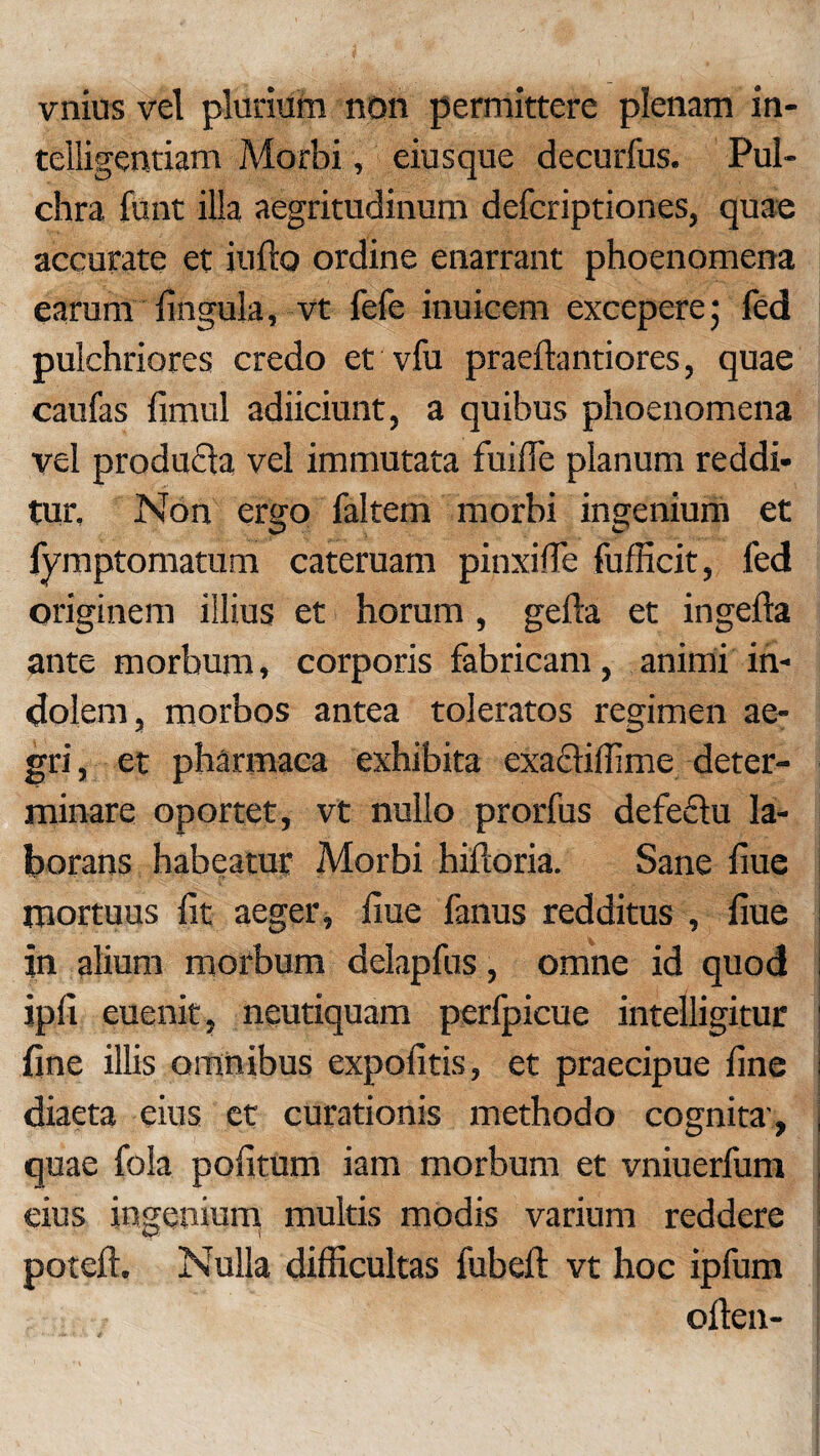 vnius vel plurium non permittere plenam in- telligentiam Morbi, eiusque decurfus. Pul¬ chra funt illa aegritudinum defcriptiones, quae accurate et iufto ordine enarrant phoenomena earum lingula, vt fefe inuicem excepere5 fed pulchriores credo et vfu praeftantiores, quae caufas limul adiiciunt, a quibus phoenomena vel produfla vel immutata fuilTe planum reddi¬ tur. Non ergo faltem morbi ingenium et fymptomatum cateruam pinxilTe fufficit, fed originem illius et horum , gefta et ingefta ante morbum, corporis fabricam, animi in¬ dolem, morbos antea toleratos regimen ae¬ gri, et pharmaca exhibita exa£fiffime deter¬ minare oportet, vt nullo prorfus defeflu la¬ borans habeatur Morbi hilloria. Sane liue mortuus fit aeger, liue fanus redditus , liue in alium morbum delapfus, omne id quod ipli euenit, neutiquam perfpicue intelligitur fine illis omnibus expolitis, et praecipue fine diaeta eius et curationis methodo cognita-, quae fola politum iam morbum et vniuerfum eius ingenium multis modis varium reddere poteft. Nulla difficultas fubeft vt hoc ipfum oflen-