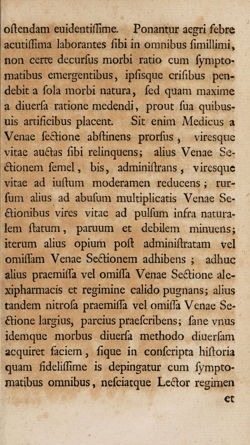 oftendam euidentiffime. Ponantur aegri febre acutidima laborantes libi in omnibus limillimi, non certe decurfus morbi ratio cum fympto- matibus emergentibus, iplisque crifibus pen- debit a fola morbi natura, fed quam maxime a diuerfa ratione medendi, prout fua quibus- uis artificibus placent. Sit enim Medicus a Venae feflione abftinens prorfus , viresque vitae auftas libi relinquens; alius Venae Se- dlionem femel, bis, adminiftrans , viresque vitae ad iuftum moderamen reducens; rur- fum alius ad abufum multiplicatis Venae Se* 6lionibus vires vitae ad pulfum infra natura¬ lem flatum, paruum et debilem minuens; iterum alius opium poli adminillratam vel omiilam Venae Seclionem adhibens ; adhuc alius praemifTa vel omiffa Venae Seffione ale- xipharmacis et regimine calido pugnans; alius tandem nitrofa praemilla vel omilia Venae Se- £lione largius, parcius praefcribens; fane vnus idemque morbus diuerfa methodo diuerfam acquiret faciem, lique in confcripta hiltoria quam fidelillime is depingatur cum fympto- matibus omnibus, nefciatque Leclor regimen