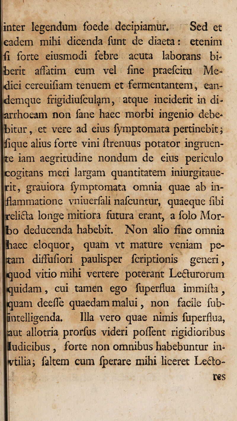 inter legendum foede decipiamur. Sed et eadem mihi dicenda funt de diaeta: etenim fi forte eiusmodi febre acuta laborans bi¬ berit affatim cum vel fine praefcitu Me¬ dici cereuifiam tenuem et fermentantem, ean- demque frigidiufculam, atque inciderit in di¬ arrhoeam non fane haec morbi ingenio debe- Ibitur, et vere ad eius fymptomata pertinebit; Ilique alius forte vini ftrenuus potator ingruen- jte iam aegritudine nondum de eius periculo jcogitans meri largam quantitatem iniurgitaue- jrit, grauiora fymptomata omnia quae ab in- lilammatione vniuerfali nafcuntur, quaeque libi Irelicta longe mitiora futura erant, a folo Mor- Ibo deducenda habebit. Non alio fine omnia lliaec eloquor, quam vt mature veniam pe- Istam diffufiori paulisper fcriptionis generi, jquod vitio mihi vertere poterant Ledurorum liquidam, cui tamen ego fuperfl.ua itnmifta, Iquam deefle quaedam malui, non facile fub- iBiitelligenda. Illa vero quae nimis fuperflua, laut allotria prorfus videri poffent rigidioribus jludicibus , forte non omnibus habebuntur in- Ivtilia; faltem cum fperare mihi liceret Lecto-