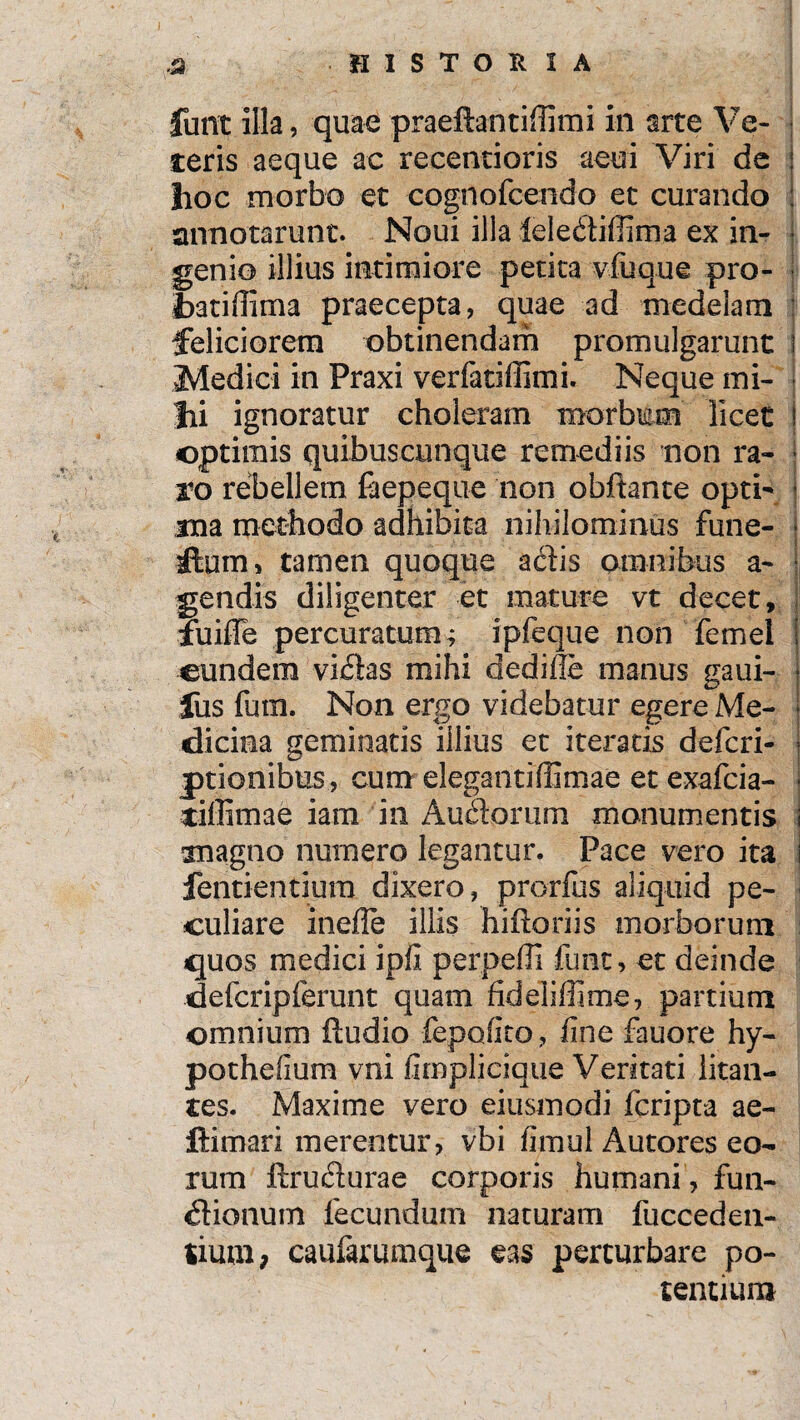 funt illa, quae praeftantillimi in arte Ve¬ teris aeque ac recentioris acui Viri de lioc morbo et cognofcendo et curando annotarunt. Noui illa ieledtiffima ex in- > genio illius intimiore petita vfuque pro- fcatiffima praecepta, quae ad medelam feliciorem obtinendam promulgarunt i Medici in Praxi verfatiffimi. Neque mi¬ lii ignoratur choleram morbum licet ! optimis quibuscunque remediis non ra- « ro rebellem faepeque non obftante opti- ■ ma methodo adhibita nihilominus fune- j itum, tamen quoque actis omnibus a- j gendis diligenter et mature vt decet, fuiffe percuratum; ipfeque non femel eundem viCtas mihi dedifie manus gaui- fus futn. Non ergo videbatur egere Me¬ dicina geminatis illius et iteratis deferi- jptionibus, cum elegantiffimae et exafeia- tiffimae iam in AuCtorum monumentis anagno numero legantur. Pace vero ita fentientium dixero, prorfus aliquid pe¬ culiare ineile illis hiitoriis morborum quos medici ipii perpelli funt, et deinde defcripferunt quam fideliffime, partium omnium ftudio fepofito, line fauore hy- pothefium vni fimplicique Veritati litan¬ tes. Maxime vero eiusmodi feripta ae- ftimari merentur, vbi fimul Autores eo¬ rum ftrudurae corporis humani, fun¬ ctionum fecundum naturam fucceden- tium; caufarumque eas perturbare po¬ tentium