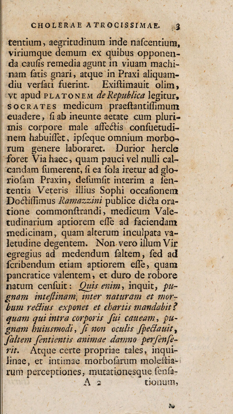 tentium, aegritudinum inde nafcentium, viriumque demum ex quibus opponen- da caufis remedia agunt in viuam machi¬ nam fatis gnari, atque in Praxi aliquam¬ diu verfad fuerint. Exiftimauit olim, vt apud platonem deRepuklica legitur, socrates medicum praeftantiffimum euadere, fi ab ineunte aetate cum pluri¬ mis corpore male affedtis confuetudi- nem habuiflet, ipfeque omnium morbo-» rum genere laboraret. Durior hercle foret Via haec, quam pauci vel nulli cal¬ candam uimerent, fi ea fola iretur ad glo¬ riolam Praxin, defumfit interim a len¬ tentia Veteris illius Sophi occafionem Do£Hfiimus Ramazzini publice difta ora¬ tione commonftrandi, medicum Vale¬ tudinarium aptiorem efie ad faciendam medicinam, quam alterum inculpata va¬ letudine degentem. Non vero illum Vir egregius ad medendum faltem, fed ad fcribendum etiam aptiorem elle, quam pancratice valentem, et duro de robore natum cenfuit: Quis enim, inquit, pu¬ gnam inteflinam\ inter naturam et mor¬ bum re&ius exponet et chartis mandabit ? quam qui intra corporis fui caneam, pu¬ gnam huius modi, fi non oculis fipe&auit, faltem fientientis animae damno perfienfe¬ rit. Atque certe propriae tales, inqui¬ linae, et intimae morbofarum mdeftia- rum perceptiones, mutationesque fenfa- A 2 donum,