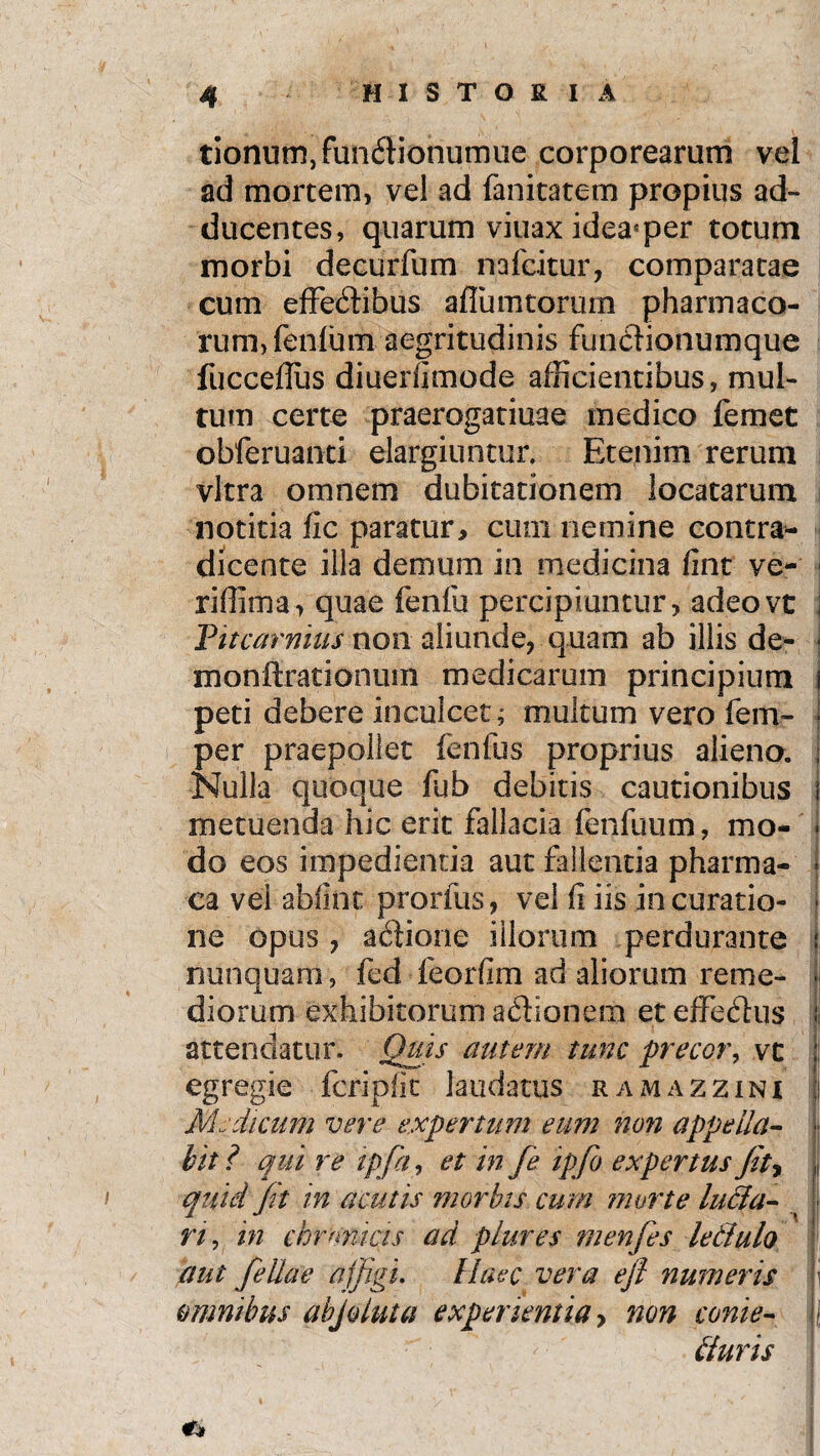 tionum,funClionumue corporearum vel ad mortem, vel ad fanitatem propius ad¬ ducentes, quarum viuax idea4 per totum morbi decurfum nafcitur, comparatae cum effectibus afiiimtorum pharmaco¬ rum, fenfum aegritudinis functionumque fucceflus diueilimode afficientibus, mul¬ tum certe praerogatiuae medico femet obferuanti elargiuntur. Etenim rerum vitra omnem dubitationem locatarum notitia fic paratur* cum nemine contra¬ dicente illa demum in medicina fint ve- j riffima, quae fenfu percipiuntur, adeovt : Vitcarnius non aliunde, quam ab illis de- ■ monftrationuin medicarum principium i peti debere inculcet; multum vero fem- j per praepollet fenfus proprius alieno, j Nulla quoque fnb debitis cautionibus j metuenda hic erit fallacia fenfuum, mo- * do eos impedientia aut fallentia pharma- i ca vel abfint prorfus, vel fi iis in curatio- ■ ne opus , aftione illorum perdurante | nunquam, fed feorfim ad aliorum reme- * diorum exhibitorum aCHonem et effeChis ; attendatur. Quis autem tunc precor, vc j; egregie fcripfic laudatus ramazzini I Medicum vere expertum eum non appella- - hit ? qui re ipfa, et in fe ipfio expertus fit, L quid fit in acutis morbis cum morte luela- t n, in chmmas ad plures menfes letlulo aut fellae affigi. Haec vera efi numeris omnibus abjoiuta experientia > non conie- • biuris