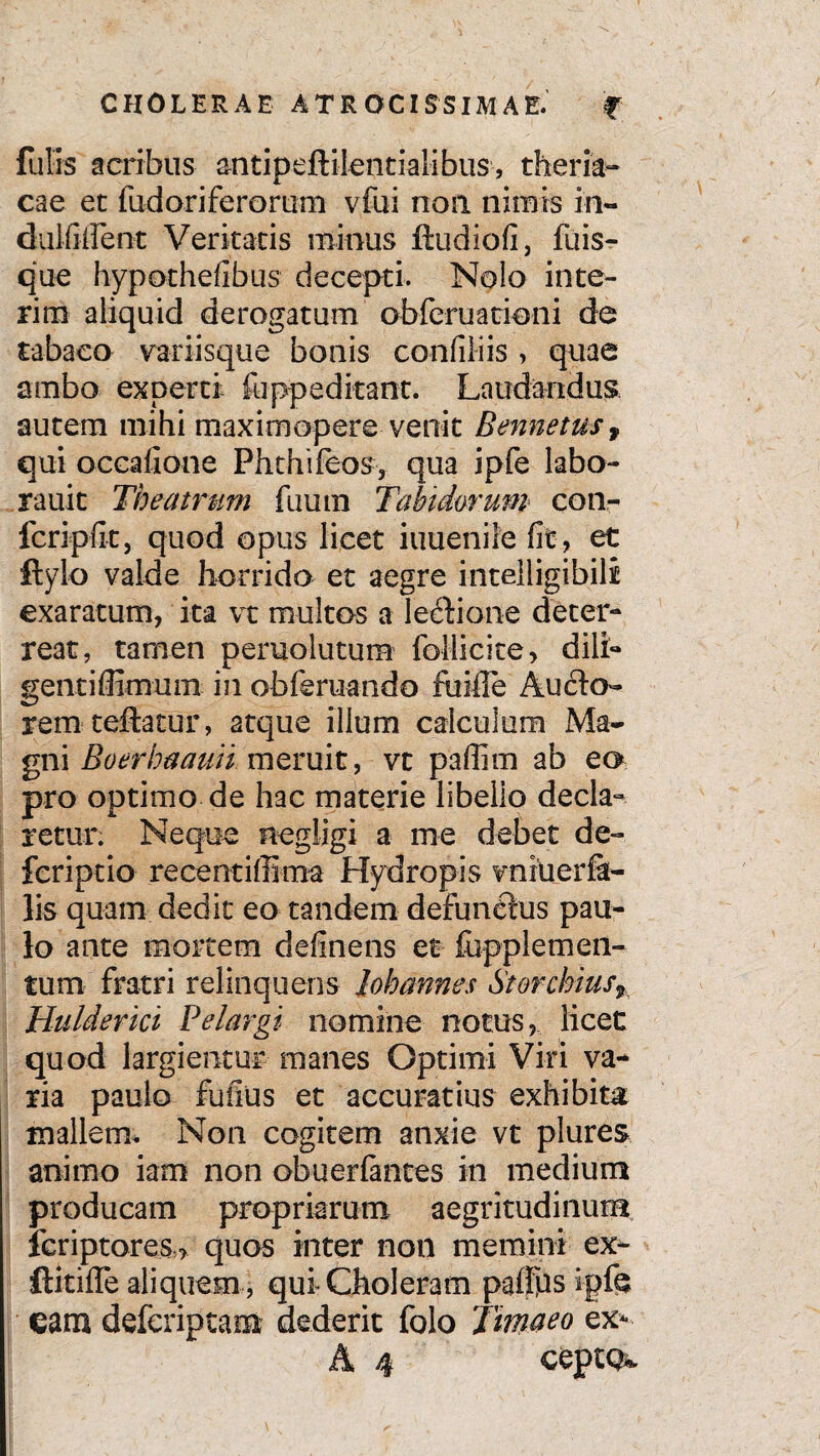 futis acribus an t i pe ft ile n t i a Ii b u s, theria- cae et fudoriferorum vfui non nimis in- dulfiffeot Veritatis minus ftudiofi, fuis- que hypothefibus decepti. Nolo inte¬ ritu aliquid derogatum obferuatieni de tabaco variisque bonis confitiis > quae ambo experti fuppeditant. Laudandus, autem mihi maximopere venit Bennetus, qui occafione Phthifeos, qua ipfe labo- rauit Theatrum fiium Tabidorum< con¬ fer i p fit, quod opus licet iuuenile fit , et ftylo valde horrido et aegre intelligibili exaratum, ita vt multos a leftione deter¬ reat, tamen peruolutum follicite, dili- gentiffimum in obferuando fu ille Aucto¬ rem teftatur, atque illum calculum Ma¬ gni Boerbaauii meruit, vt paffim ab ea pro optimo de hac materie libello decla¬ retur. Neque negligi a me debet de- feriptio recentiffima Hydropis vniuerSi¬ lis quam dedit eo tandem defuneius pau¬ lo ante mortem definens et fopplemen- tum fratri relinquens lohannes Sterchiusr Hulderici Pelargi nomine notus, licet quod largientur manes Optimi Viri va¬ ria paulo fufius et accuratius exhibita mallem. Non cogitem anxie vt plures animo iam non obuerfantes in medium producam propriarum aegritudinum feriptores > quos inter non memini ex- ftiriffe aliquem , qui Choleram padps ipfe eam deferiptam dederit folo Tm^eo ex*