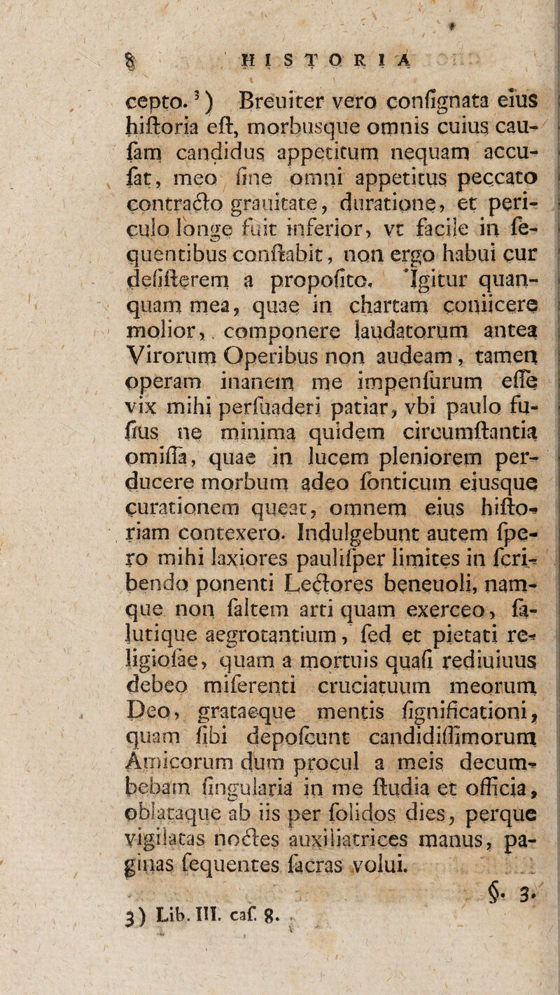 cepto.5) Breuiter vero eonfignata eius hiftoria eft, morbusque omnis cuius cau- fam candidus appetitum nequam accu- * fat, meo une omni appetitus peccato contraito grauitate, duratione, et peri- ■ cuio longe fuit inferior, vt facije in fe- quentibus conflabit, non ergo habui cur defiflerem a propofito, Igitur quam¬ quam mea, quae in chartam coqiicere molior,. componere laudatorum antea Virorum Operibus non audeam, tamen operam inanem me impenfurum efie I vix mihi perfiiaderi patiar, vbi paulo fu- fius ne minima quidem circumflantia omiili, quae in lucem pleniorem per¬ ducere morbum adeo fonticum eiusque curationem queat, omnem eius hifto* riam contexero. Indulgebunt autem fpe- ro mihi laxiores paulifper limites in fcri^ bendq ponenti Leftores beneuoli, nam¬ que non faltem arti quam exerceo, fa- lutique aegrotantium, fed et pietati re* ligiolae, quam a mortuis quafi rediuiuus debeo miferenti cruciatuum meorum Deo, grataeque mentis fignificationi, quam fibi depofcunt candidiffimorum Amicorum dum procul a meis decum* bebam fingularial in me ftudia et officia, oblataque ab iis per folidos dies, perquc vigilatas nocfles auxiiiatrices manus, pa¬ ginas fequentes facras volui. §• 3» 3) Lifo. Ili ca£ g.
