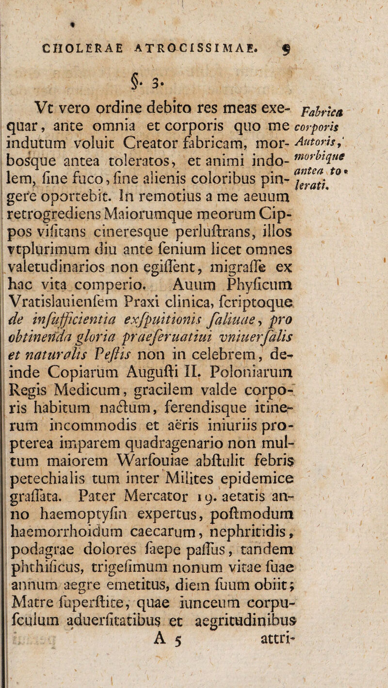 CHOLERAE A T R CSCI SS IM A E. $ §• 3- Vt vero ordine debito res meas exe- Fabrica quar, ante omnia et corporis quo me corporis indutum voluit Creator fabricam, mor- Antoris, bosque antea toleratos, et animi indo- mori?t(lue iem, Ime ruco,line alienis coloribus pm~ \nat\ gere oportebit. In remotius a me aeuum retrogrediens Maiorumque meorum Cip¬ pos vilitans cineresque perluftrans, illos vtplurimum diu ante lenium licet omnes valetudinarios non egident, migrade ex hac vita comperio, Auum Phylleum Vratislauienfem Praxi clinica, feriptoque de infufficientia exfpuitionis [almae, pro obtinenda gloria praeferuatiui vniuerTalis et naturalis Vejlis non in celebrem, de^ inde Copiarum Augufti II. Poloniarum Regis Medicum, gracilem valde corpo¬ ris habitum naftutn, ferendisque itiner rum incommodis et aeris iniuriis pro- pterea imparem quadragenario non mul¬ tum maiorem Warfouiae abftulit febris petechialis tum inter Milites epidemice gralTata. Pater Mercator 19. aetatis an¬ no haemoptylin expertus, poftmodum haemorrhoidum caecarum, nephritidis, podagrae dolores faepe padiis, tandem phthificus, trigelimum nonum vitae fuae annum aegre emetitus, diem fuum obiit; Matre faperftke, quae iunceum corpu- fculum aduerdtatibus et aegritudinibus A 5 atcrP f ^ ’ ■ I r