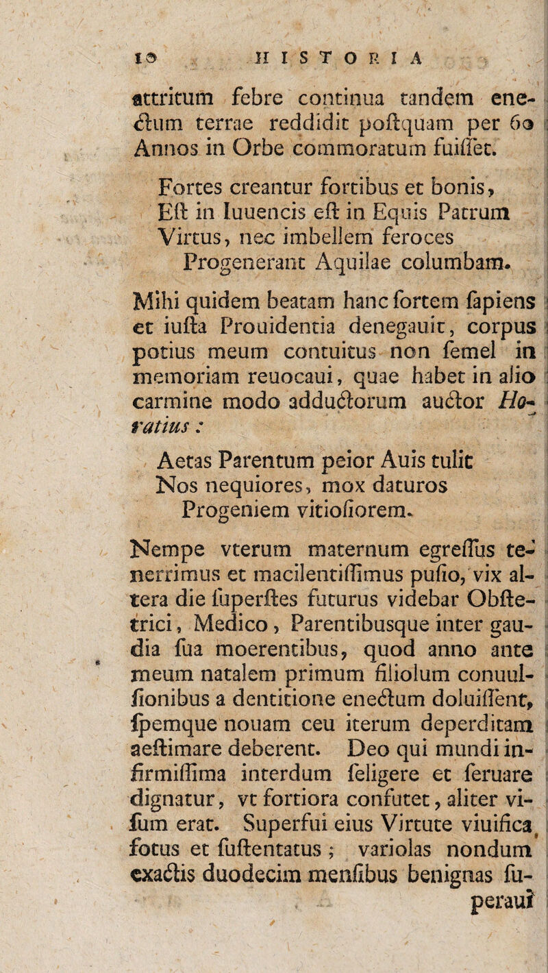 Attritum febre continua tandem ene- dum terrae reddidit poftquam per 6o Annos in Orbe commoratum fuiffec. Fortes creantur fortibus et bonis , Eft in luuencis eft in Equis Patrum Virtus, nec imbellem feroces Progenerant Aquiiae columbam. Mihi quidem beatam hanc fortem fapiens et iufta Prouidentia denegauit, corpus potius meum contuitus non femel in memoriam reuocaui, quae habet in alio carmine modo addudorum audor //<?- ratius : Aetas Parentum peior Auis tulit Nos nequiores, mox daturos Progeniem vitiofioremu Nempe vterum maternum egreflus te¬ nerrimus et macilentiflimus pulio, vix al¬ tera die fuperftes futurus videbar Obfte- trici, Medico, Parentibusque inter gau¬ dia fua moerentibus, quod anno ante meum natalem primum filiolum conuul- iionibus a dentitione enedum d olui flent, Ipemque nonam ceu iterum deperditam aeftimare deberent. Deo qui mundi in- firmiflima interdum feligere et feruare dignatur, vt fortiora confutet, aliter vi- fum erat. Superfui eius Virtute viuifica^ fotus et fuftencatus ; variolas nondum cxadis duodecim menfibus benignas fu- peraui'