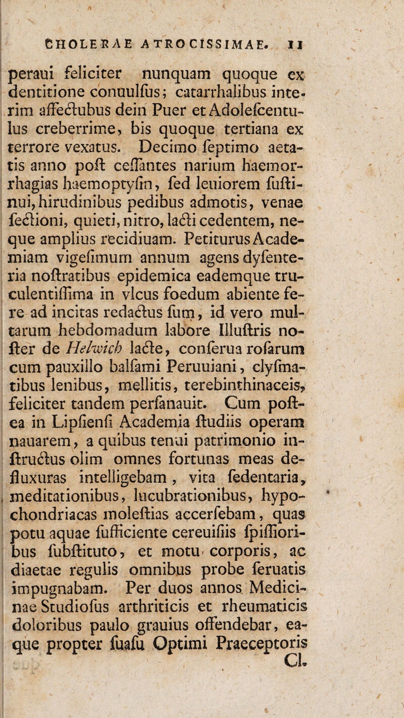 peram feliciter nunquam quoque ex dentitione conuulfus; catarrhalibus inte- rim affedtubus dein Puer et Adolefcentu- lus creberrime, bis quoque tertiana ex terrore vexatus. Decimo feptimo aeta¬ tis anno poft ceflantes narium haemor- rhagias haemoptyfin, fed leniorem fufti- nui, hirudinibus pedibus admotis, venae fedlioni, quieti, nitro, ladli cedentem, ne¬ que amplius recidiuam. Petiturus Acade¬ miam vigefimum annum agens dyfente- ria noftratibus epidemica eademque tru- eulentiffima in vicus foedum abiente fe¬ re ad incitas redactus fum, id vero mul¬ tarum hebdomadum labore Illuftris no- fter de Helwich lacie, conferua rofarum cum pauxillo balfami Peruuiani, clyfma- tibus lenibus, mellitis, terebinthinaceis, feliciter tandem perfanauit. Cum poft- ea in Lipfienfi Academia ftudiis operam nauarem , a quibus tenui patrimonio in- ftructus olim omnes fortunas meas de¬ fluxuras intelligebam , vita fedentaria, meditationibus, lucubrationibus, hypo¬ chondriacas moleftias accerfebam, quas potu aquae fufficiente cereuifiis fpiffiori- bus fubftituto, et motu* corporis, ac diaetae regulis omnibus probe feruatis impugnabam. Per duos annos Medici¬ nae Studiofus arthriticis et rheumaticis doloribus paulo grauius offendebar, ea- que propter fuafu Optimi Praeceptoris