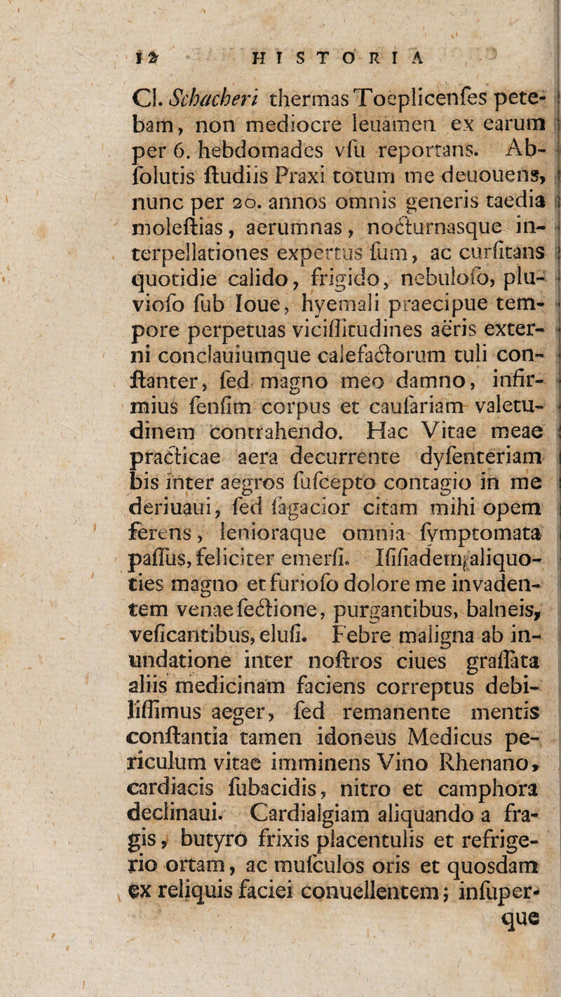Cl.Schacheri thermas Toeplicenfes pete- | bam, non mediocre leuamen ex earum i per 6. hebdomades vfu reportans. Ab- folutis ftudiis Praxi totum me deuouens, ! nunc per 20. annos omnis generis taedia 1 moleftias, aerumnas, nocturnasque in- ■ terpellationes expertus fum, ac cur (itans J quotidie calido, frigido, nebulofo, plu- viofo fub loue, hyemali praecipue tem- * pore perpetuas vi eidi tu di nes aeris exter- • ni conclauiumque calefactorum tuli con- * ftanter, fed magno meo damno, infir- | mius fenfim corpus et caufariam vale tu- i clinem contrahendo. Hac Vitae meae : praciicae aera decurrente dyfenteriam 1 bis inter aegros fufeepto contagio in me j deriuaui, fed fagacior citam mihi opem j ferens, ienioraque omnia fymptomata | paffus, feliciter emerfi. KifiadetriiJaliquo- ties magno etfuriofo dolore me invaden¬ tem venae fectione, purgantibus, balneis, veficantibus, elufi. Febre maligna ab in¬ undatione inter noftros ciues graflata aliis medicinam faciens correptus debi- liffimus aeger, fed remanente mentis conflantia tamen idoneus Medicus pe¬ riculum vitae imminens Vino Rhenano, cardiacis fubacidis, nitro et camphora declinaui. Cardiaigiam aliquando a fra¬ gis , butyro frixis placentulis et refrige¬ rio ortam, ac mufculos oris et quosdam §x reliquis faciei conuellentem; infuper- que